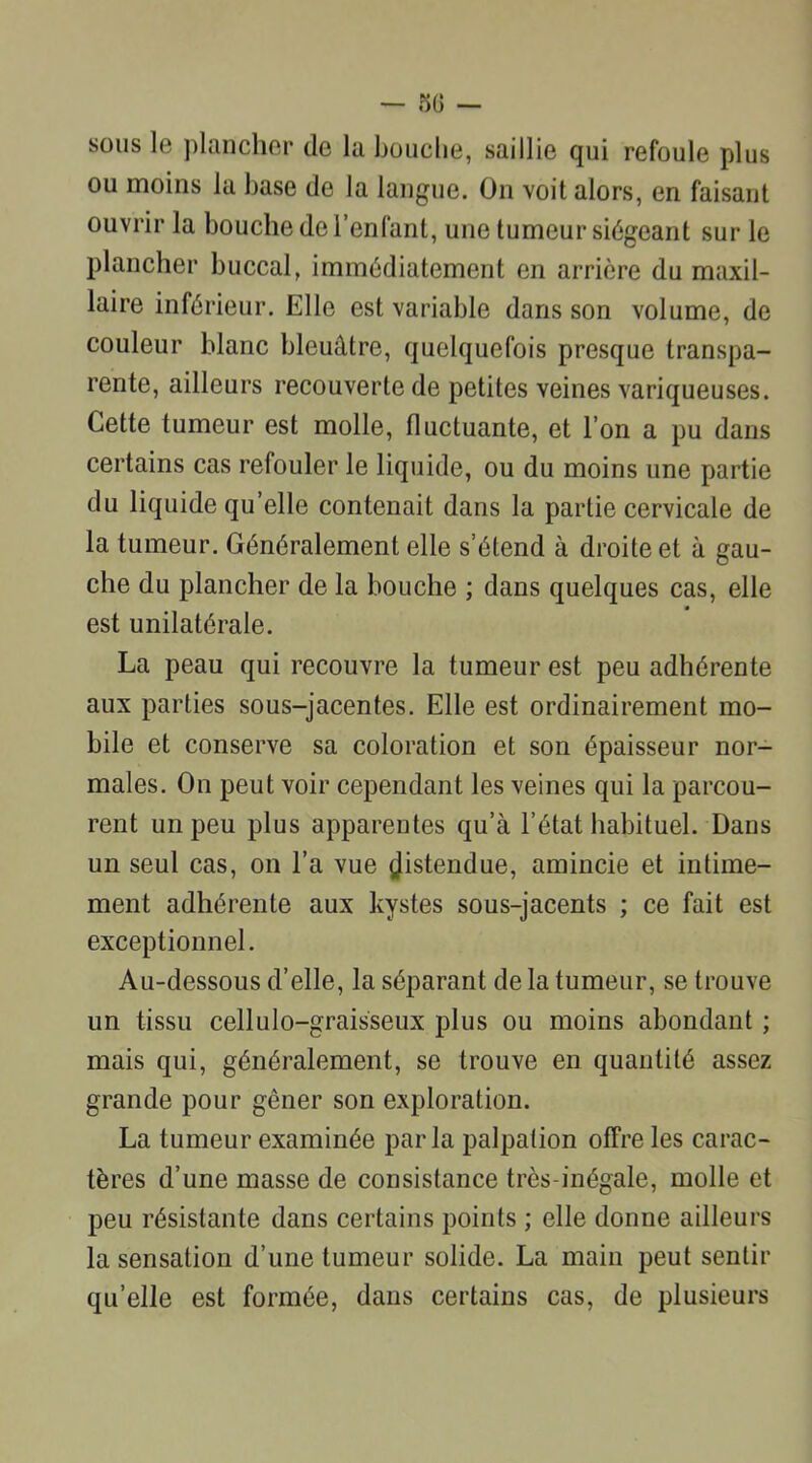 sous le plancher de la bouche, saillie qui refoule plus ou moins la base de la langue. On voit alors, en faisant ouvrir la bouche de l’enfant, une tumeur siégeant sur le plancher buccal, immédiatement en arrière du maxil- laire inférieur. Elle est variable dans son volume, de couleur blanc bleuâtre, quelquefois presque transpa- rente, ailleurs recouverte de petites veines variqueuses. Cette tumeur est molle, fluctuante, et l’on a pu dans certains cas refouler le liquide, ou du moins une partie du liquide qu’elle contenait dans la partie cervicale de la tumeur. Généralement elle s’étend à droite et à gau- che du plancher de la bouche ; dans quelques cas, elle est unilatérale. La peau qui recouvre la tumeur est peu adhérente aux parties sous-jacentes. Elle est ordinairement mo- bile et conserve sa coloration et son épaisseur nor- males. On peut voir cependant les veines qui la parcou- rent un peu plus apparentes qu’à l’état habituel. Dans un seul cas, on l’a vue distendue, amincie et intime- ment adhérente aux kystes sous-jacents ; ce fait est exceptionnel. Au-dessous d’elle, la séparant de la tumeur, se trouve un tissu cellulo-graisseux plus ou moins abondant ; mais qui, généralement, se trouve en quantité assez grande pour gêner son exploration. La tumeur examinée parla palpation offre les carac- tères d’une masse de consistance très-inégale, molle et peu résistante dans certains points ; elle donne ailleurs la sensation d’une tumeur solide. La main peut sentir qu’elle est formée, dans certains cas, de plusieurs