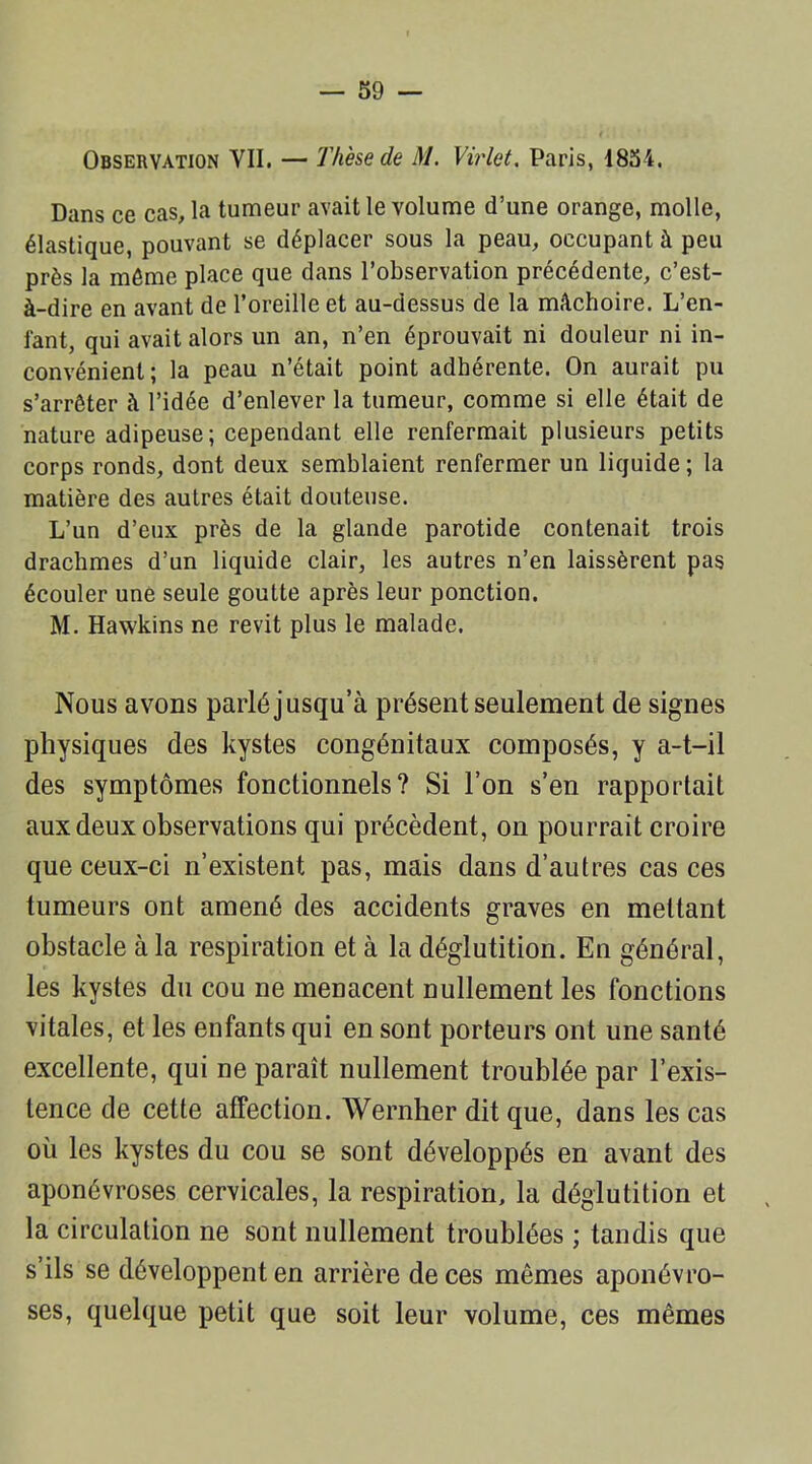 Observation VII. — Thèse de M. Virlet. Paris, 1854. Dans ce cas, la tumeur avait le volume d’une orange, molle, élastique, pouvant se déplacer sous la peau, occupant à peu près la même place que dans l’observation précédente, c’est- à-dire en avant de l’oreille et au-dessus de la mâchoire. L’en- fant, qui avait alors un an, n’en éprouvait ni douleur ni in- convénient; la peau n’était point adhérente. On aurait pu s’arrêter à l’idée d’enlever la tumeur, comme si elle était de nature adipeuse; cependant elle renfermait plusieurs petits corps ronds, dont deux semblaient renfermer un liquide ; la matière des autres était douteuse. L’un d’eux près de la glande parotide contenait trois drachmes d’un liquide clair, les autres n’en laissèrent pas écouler une seule goutte après leur ponction. M. Hawkins ne revit plus le malade. Nous avons parlé jusqu’à présent seulement de signes physiques des kystes congénitaux composés, y a-t-il des symptômes fonctionnels? Si l’on s’en rapportait aux deux observations qui précèdent, on pourrait croire que ceux-ci n’existent pas, mais dans d’autres cas ces tumeurs ont amené des accidents graves en mettant obstacle à la respiration et à la déglutition. En général, les kystes du cou ne menacent nullement les fonctions vitales, et les enfants qui en sont porteurs ont une santé excellente, qui ne paraît nullement troublée par l’exis- tence de cette affection. Wernher dit que, dans les cas où les kystes du cou se sont développés en avant des aponévroses cervicales, la respiration, la déglutition et la circulation ne sont nullement troublées ; tandis que s’ils se développent en arrière de ces mêmes aponévro- ses, quelque petit que soit leur volume, ces mêmes