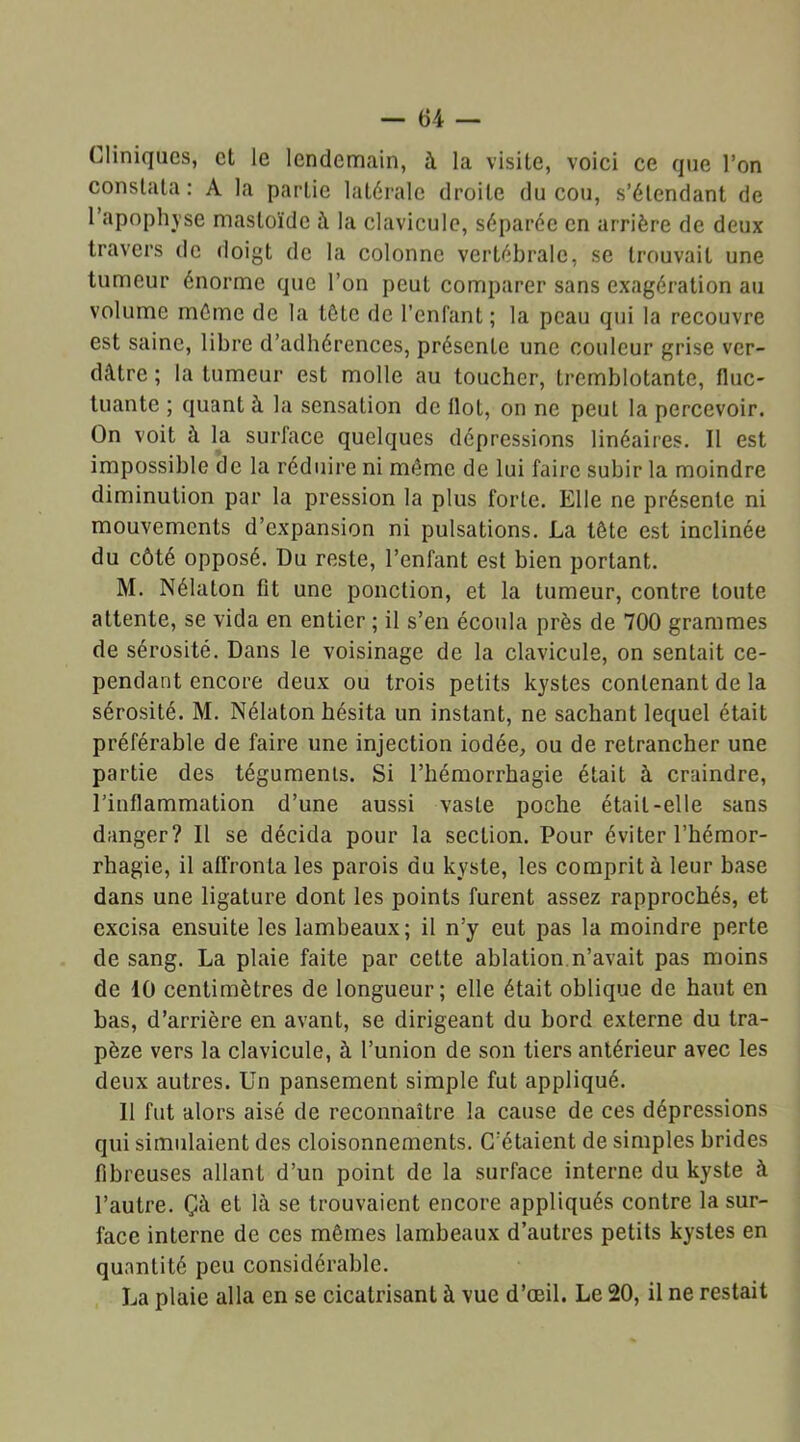 Cliniques, et le lendemain, à la visite, voici ce que l’on constata: A la partie latérale droite du cou, s’étendant de 1 apophyse mastoïde à la clavicule, séparée en arrière de deux travers de doigt de la colonne vertébrale, se trouvait une tumeur énorme que l’on peut comparer sans exagération au volume même de la tôte de l’enfant ; la peau qui la recouvre est saine, libre d’adhérences, présente une couleur grise ver- dâtre ; la tumeur est molle au toucher, tremblotante, fluc- tuante ; quant à la sensation de flot, on ne peul la percevoir. On voit à la surface quelques dépressions linéaires. Il est impossible de la réduire ni même de lui faire subir la moindre diminution par la pression la plus forte. Elle ne présente ni mouvements d’expansion ni pulsations. La tôte est inclinée du côté opposé. Du reste, l’enfant est bien portant. M. Nélaton fit une ponction, et la tumeur, contre toute attente, se vida en entier ; il s’en écoula près de 700 grammes de sérosité. Dans le voisinage de la clavicule, on sentait ce- pendant encore deux ou trois petits kystes contenant de la sérosité. M. Nélaton hésita un instant, ne sachant lequel était préférable de faire une injection iodée, ou de retrancher une partie des téguments. Si l’hémorrhagie était à craindre, l’inflammation d’une aussi vaste poche était-elle sans danger? Il se décida pour la section. Pour éviter l’hémor- rhagie, il affronta les parois du kyste, les comprit à leur base dans une ligature dont les points furent assez rapprochés, et excisa ensuite les lambeaux; il n’y eut pas la moindre perte de sang. La plaie faite par cette ablation n’avait pas moins de 10 centimètres de longueur; elle était oblique de haut en bas, d’arrière en avant, se dirigeant du bord externe du tra- pèze vers la clavicule, à l’union de son tiers antérieur avec les deux autres. Un pansement simple fut appliqué. 11 fut alors aisé de reconnaître la cause de ces dépressions qui simulaient des cloisonnements. C’étaient de simples brides fibreuses allant d’un point de la surface interne du kyste à l’autre. Çà et là se trouvaient encore appliqués contre la sur- face interne de ces mêmes lambeaux d’autres petits kystes en quantité peu considérable. La plaie alla en se cicatrisant à vue d’œil. Le 20, il ne restait