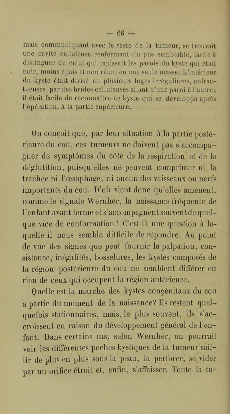 mais communiquant avec le reste de la tumeur, se trouvait une cavité celluleuse renfermant du pus semblable, facile à distinguer de celui qui tapissait les parois du kyste qui était noir, moins épais et non réuni en une seule masse. L’intérieur du kyste était divisé en plusieurs loges irrégulières, anfrac- tueuses, par des brides celluleuses allant d’une paroi à l’autre; il était facile de reconnaître ce kyste qui se développa après l’opération, à la partie supérieure. On conçoit que, par leur situation à la partie posté- rieure du cou, ces tumeurs ne doivent pas s’accompa- gner de symptômes du côté de la respiration et de la déglutition, puisqu’elles ne peuvent comprimer ni la trachée ni l’œsophage, ni aucun des vaisseaux ou nerfs importants du cou. D’où vient donc qu’elles amènent, comme le signale Wernher, la naissance fréquente de l’enfant avant terme et s’accompagnent souvent de quel- que vice de conformation? C’est là une question à la- quelle il nous semble difficile de répondre. Au point de vue des signes que peut fournir la palpation, con- sistance, inégalités, bosselures, les kystes composés de la région postérieure du cou ne semblent différer en rien de ceux qui occupent la région antérieure. Quelle est la marche des kystes congénitaux du cou à partir du moment de la naissance? Ils restent quel- quefois stationnaires, mais, le plus souvent, ils s’ac- croissent en raison du développement général de l’en- fant. Dans certains cas, selon Wernher, on pourrait voir les différentes poches kystiques de la tumeur sail- lir de plus en plus sous la peau, la perforer, se vider par un orifice étroit et, enfin, s’affaisser. Toute la tu-