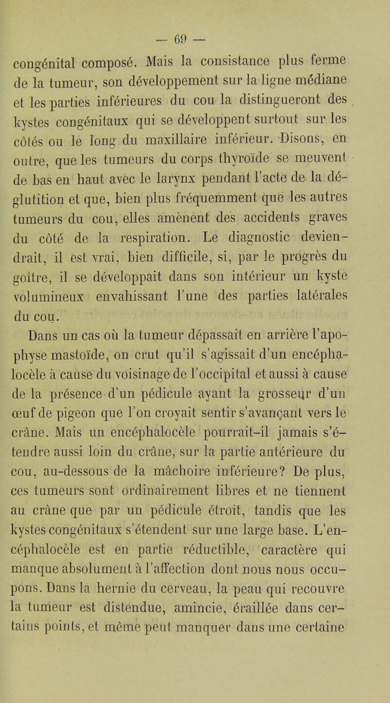 congénital composé. Mais la consistance plus ferme de la tumeur, son développement sur la ligne médiane et les parties inférieures du cou la distingueront des kystes congénitaux qui se développent surtout sur les côtés ou le long du maxillaire inférieur. Disons, en outre, que les tumeurs du corps thyroïde se meuvent de Las en haut avec le larynx pendant l’acte de la dé- glutition et que, bien plus fréquemment que les autres tumeurs du cou, elles amènent des accidents graves du côté de la respiration. Le diagnostic devien- drait, il est vrai, bien difficile, si, par le progrès du goitre, il se développait dans son intérieur un kyste volumineux envahissant l’une des parties latérales du cou. Dans un cas où la tumeur dépassait en arrière l’apo- physe mastoïde, on crut qu’il s’agissait d’un encépha- locèle à cause du voisinage de l’occipital et aussi à cause de la présence d’un pédicule ayant la grosseur d’un œuf de pigeon que l’on croyait sentir s’avançant vers le crâne. Mais un encéphalocèle pourrait-il jamais s’é- tendre aussi loin du crâne, sur la partie antérieure du cou, au-dessous de la mâchoire inférieure? De plus, ces tumeurs sont ordinairement libres et ne tiennent au crâne que par un pédicule étroit, tandis que les kystes congénitaux s’étendent sur une large base. L’en- céphalocèle est en partie réductible, caractère qui manque absolument à l’affection dont nous nous occu- pons. Dans la hernie du cerveau, la peau qui recouvre la tumeur est distendue, amincie, éraillée dans cer- tains points, et même peut manquer dans une certaine