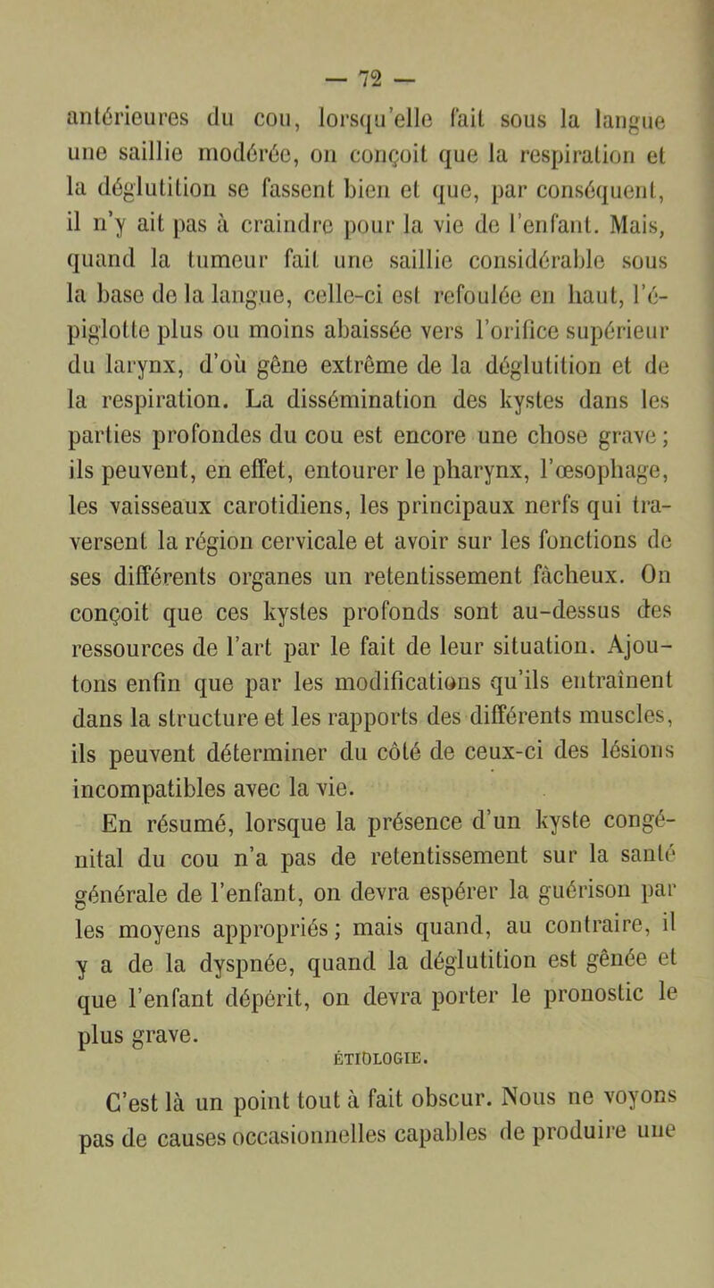 antérieures du cou, lorsqu’elle fait sous la langue une saillie modérée, on conçoit que la respiration et la déglutition se fassent bien et que, par conséquent, il n’y ait pas à craindre pour la vie de l’enfant. Mais, quand la tumeur fait une saillie considérable sous la base de la langue, celle-ci est refoulée en haut, l’é- piglotte plus ou moins abaissée vers l’orifice supérieur du larynx, d’où gêne extrême de la déglutition et de la respiration. La dissémination des kystes dans les parties profondes du cou est encore une chose grave; ils peuvent, en effet, entourer le pharynx, l’œsophage, les vaisseaux carotidiens, les principaux nerfs qui tra- versent la région cervicale et avoir sur les fonctions de ses différents organes un retentissement fâcheux. On conçoit que ces kystes profonds sont au-dessus des ressources de l’art par le fait de leur situation. Ajou- tons enfin que par les modifications qu’ils entraînent dans la structure et les rapports des différents muscles, ils peuvent déterminer du côté de ceux-ci des lésions incompatibles avec la vie. En résumé, lorsque la présence d’un kyste congé- nital du cou n’a pas de retentissement sur la santé générale de l’enfant, on devra espérer la guérison par les moyens appropriés ; mais quand, au contraire, il y a de la dyspnée, quand la déglutition est gênée et que l’enfant dépérit, on devra porter le pronostic le plus grave. ÉTIOLOGIE. C’est là un point tout à fait obscur. Nous ne voyons pas de causes occasionnelles capables de produire une