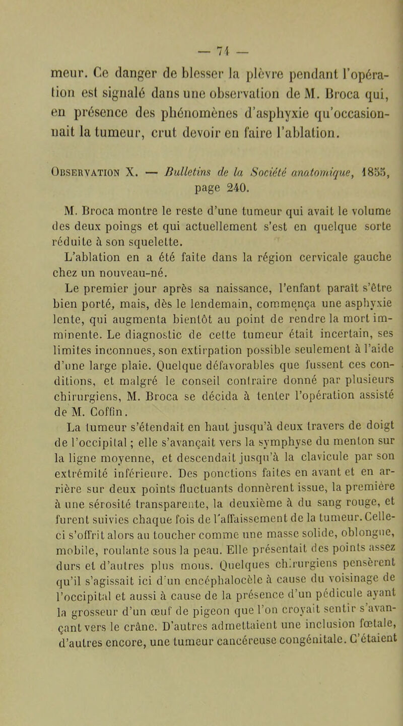 — 71 — meur. Ce (langer de blesser la plèvre pendant l'opéra- tion est signalé dans une observation deM. Broca qui, en présence des phénomènes d’asphyxie qu’occasion- nait la tumeur, crut devoir en faire l’ablation. Observation X. — Bulletins de la Société anatomique, 1855, page 240. M. Broca montre le reste d’une tumeur qui avait le volume des deux poings et qui actuellement s’est en quelque sorte réduite à son squelette. L’ablation en a été faite dans la région cervicale gauche chez un nouveau-né. Le premier jour après sa naissance, l’enfant paraît s’être bien porté, mais, dès le lendemain, commença une asphyxie lente, qui augmenta bientôt au point de rendre la mort im- minente. Le diagnostic de celte tumeur était incertain, ses limites inconnues, son extirpation possible seulement à l’aide d’une large plaie. Quelque défavorables que fussent ces con- ditions, et malgré le conseil conlraire donné par plusieurs chirurgiens, M. Broca se décida à tenter l’opération assisté de M. Coffin. La tumeur s’étendait en haut jusqu’à deux travers de doigt de l’occipital ; elle s’avançait vers la symphyse du menton sur la ligne moyenne, et descendait jusqu’à la clavicule par son extrémité inférieure. Des ponctions faites en avant et en ar- rière sur deux points fluctuants donnèrent issue, la première à une sérosité transparente, la deuxième à du sang rouge, et furent suivies chaque fois de l'affaissement de la tumeur. Celle- ci s’offrit alors au toucher comme une masse solide, oblongne, mobile, roulante sous la peau. Elle présentait des points assez durs et d’autres plus mous. Quelques ch.rurgiens pensèrent qu’il s’agissait ici d’un cncéphalocèle à cause du voisinage de l’occipital et aussi à cause de la présence d’un pédicule ayant la grosseur d’un œuf de pigeon que l’on croyait sentir s avan- çant vers le crâne. D’autres admettaient une inclusion fœtale, d’autres encore, une tumeur cancéreuse congénitale. C’étaient