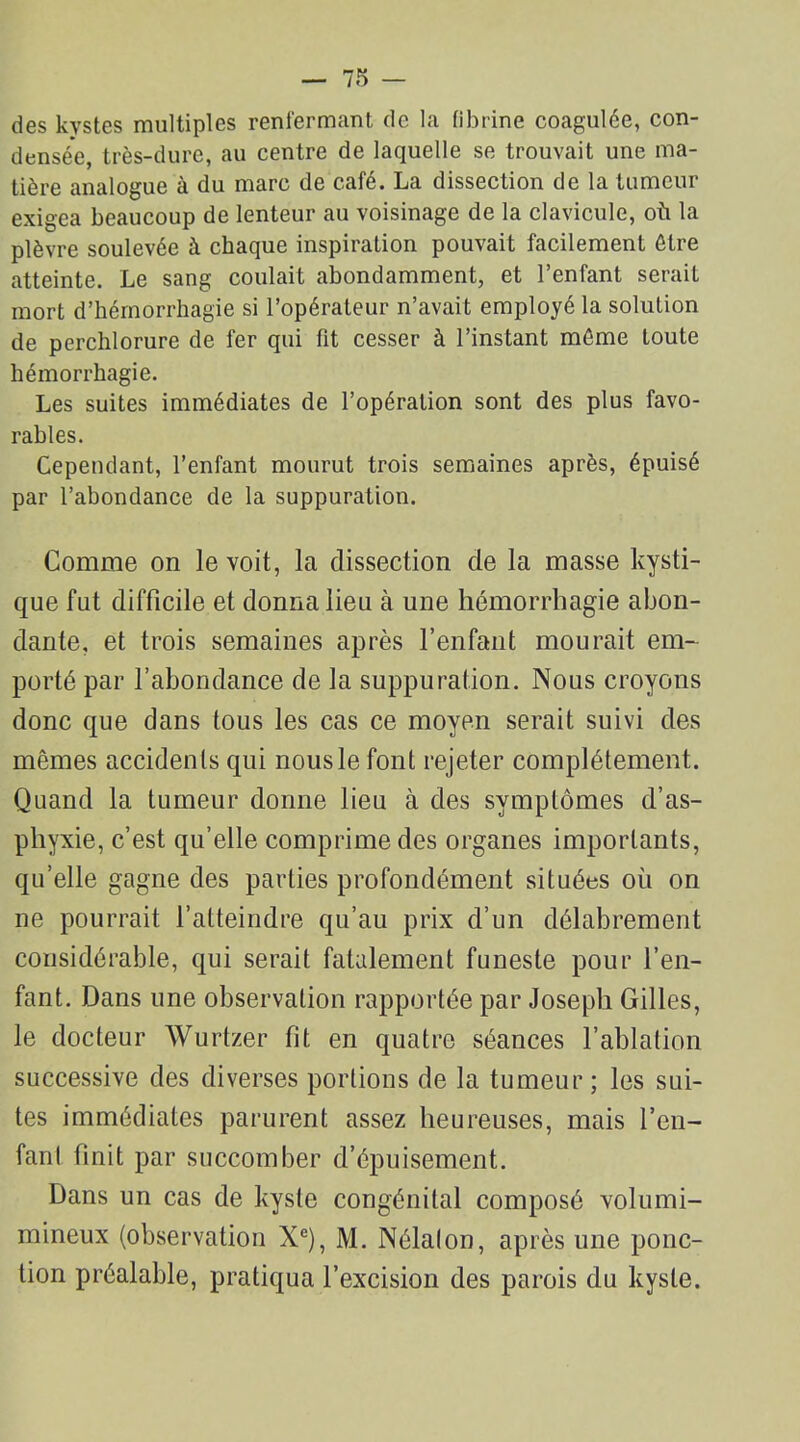 des kystes multiples renfermant de la fibrine coagulée, con- densée, très-dure, au centre de laquelle se trouvait une ma- tière analogue à du marc de café. La dissection de la tumeur exigea beaucoup de lenteur au voisinage de la clavicule, où la plèvre soulevée à chaque inspiration pouvait facilement être atteinte. Le sang coulait abondamment, et l’enfant serait mort d’hémorrhagie si l’opérateur n’avait employé la solution de perchlorure de fer qui fit cesser à l’instant même toute hémorrhagie. Les suites immédiates de l’opération sont des plus favo- rables. Cependant, l’enfant mourut trois semaines après, épuisé par l’abondance de la suppuration. Comme on le voit, la dissection de la masse kysti- que fut difficile et donna lieu à une hémorrhagie abon- dante, et trois semaines après l’enfant mourait em- porté par l’abondance de la suppuration. Nous croyons donc que dans tous les cas ce moyen serait suivi des mêmes accidents qui nous le font rejeter complètement. Quand la tumeur donne lieu à des symptômes d’as- phyxie, c’est qu’elle comprime des organes importants, qu’elle gagne des parties profondément situées où on ne pourrait l’atteindre qu’au prix d’un délabrement considérable, qui serait fatalement funeste pour l’en- fant. Dans une observation rapportée par Joseph Gilles, le docteur Wurtzer fit en quatre séances l’ablation successive des diverses portions de la tumeur; les sui- tes immédiates parurent assez heureuses, mais l’en- fant finit par succomber d’épuisement. Dans un cas de kyste congénital composé volurni- mineux (observation Xe), M. Nélalon, après une ponc- tion préalable, pratiqua l’excision des parois du kyste.