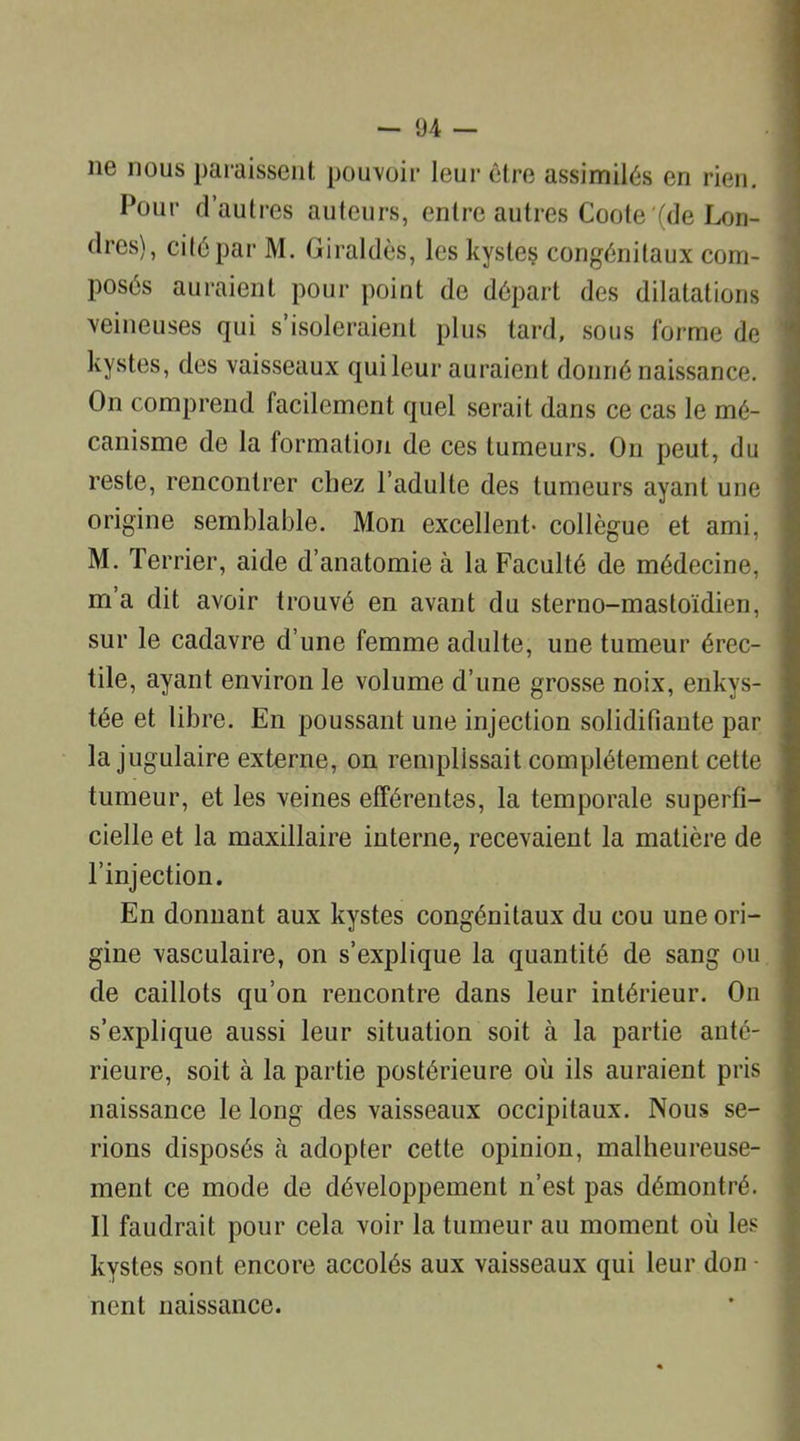 ne nous paraissent pouvoir leur être assimilés en rien. Pour d’autres auteurs, entre autres Coote (de Lon- dres), cité par M. Giraldès, les kysteç congénitaux com- posés auraient pour point de départ des dilatations veineuses qui s’isoleraient plus tard, sous forme de kystes, des vaisseaux qui leur auraient donné naissance. On comprend facilement quel serait dans ce cas le mé- canisme de la formation de ces tumeurs. On peut, du reste, rencontrer chez l’adulte des tumeurs ayant une origine semblable. Mon excellent- collègue et ami, M. Terrier, aide d’anatomie à la Faculté de médecine, m’a dit avoir trouvé en avant du sterno-mastoïdien, sur le cadavre d’une femme adulte, une tumeur érec- tile, ayant environ le volume d’une grosse noix, enkys- tée et libre. En poussant une injection solidifiante par la jugulaire externe, on remplissait complètement cette tumeur, et les veines efférentes, la temporale superfi- cielle et la maxillaire interne, recevaient la matière de l’injection. En donnant aux kystes congénitaux du cou une ori- gine vasculaire, on s’explique la quantité de sang ou de caillots qu’on rencontre dans leur intérieur. On s’explique aussi leur situation soit à la partie anté- rieure, soit à la partie postérieure où ils auraient pris naissance le long des vaisseaux occipitaux. Nous se- rions disposés à adopter cette opinion, malheureuse- ment ce mode de développement n’est pas démontré. Il faudrait pour cela voir la tumeur au moment où les kystes sont encore accolés aux vaisseaux qui leur don - nent naissance.