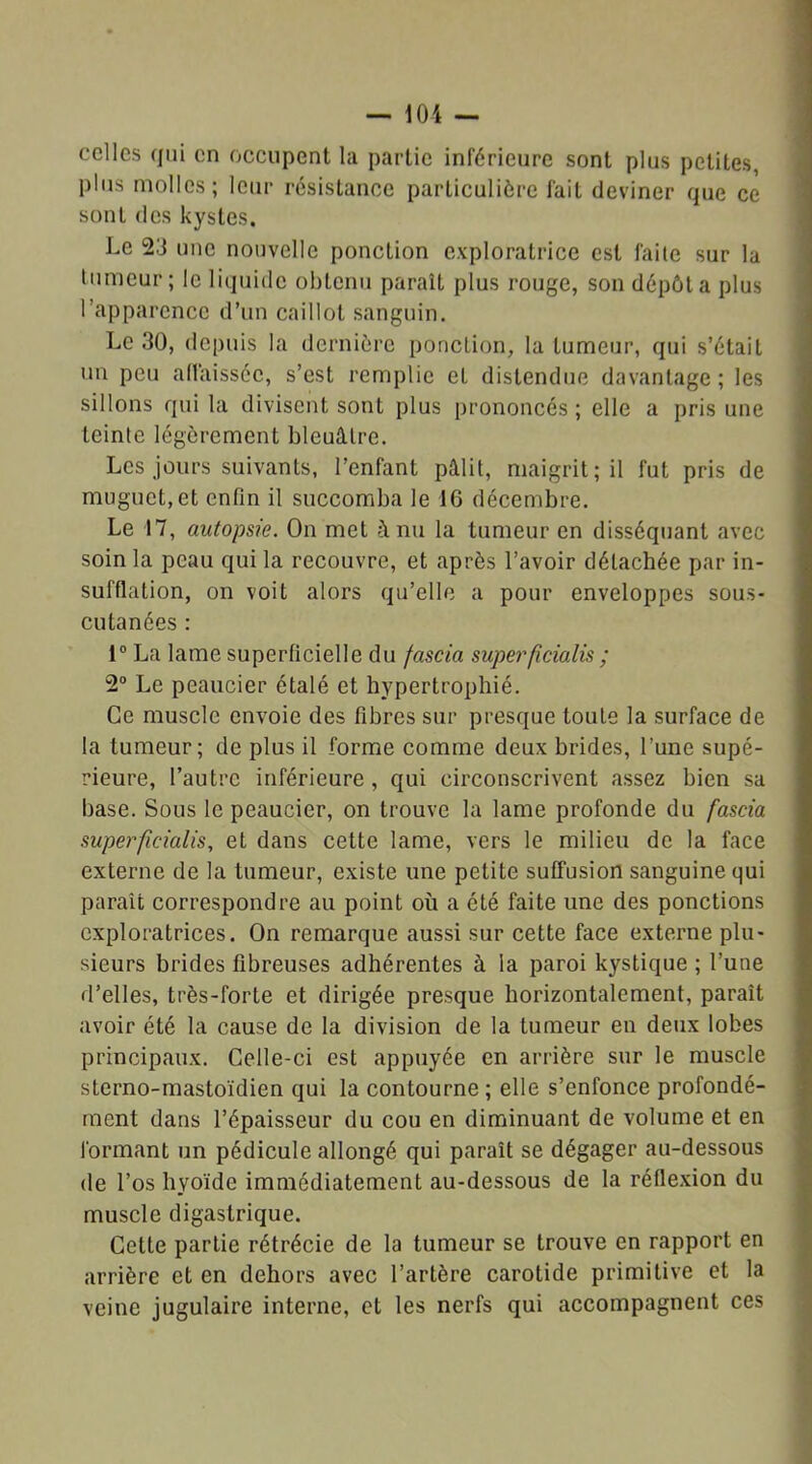 celles qui en occupent la partie inférieure sont plus petites, plus molles; leur résistance particulière fait deviner que ce sont des kystes. Le 23 une nouvelle ponction exploratrice est faite sur la tumeur; le liquide obtenu paraît plus rouge, son dépôt a plus l’apparence d’un caillot sanguin. Le 30, depuis la dernière ponction, la tumeur, qui s’était un peu affaissée, s’est remplie et distendue davantage ; les sillons qui la divisent sont plus prononcés ; elle a pris une teinte légèrement bleuâtre. Les jours suivants, l’enfant pâlit, maigrit; il fut pris de muguet, et enfin il succomba le 16 décembre. Le 17, autopsie. On met h nu la tumeur en disséquant avec soin la peau qui la recouvre, et après l’avoir détachée par in- sufflation, on voit alors qu’elle a pour enveloppes sous- cutanées : 1° La lame superficielle du fascia superficialis ; 2° Le peaucier étalé et hypertrophié. Ce muscle envoie des fibres sur presque toute la surface de la tumeur; de plus il forme comme deux brides, l’une supé- rieure, l’autre inférieure, qui circonscrivent assez bien sa base. Sous le peaucier, on trouve la lame profonde du fascia super ficialis, et dans cette lame, vers le milieu de la face externe de la tumeur, existe une petite suffusion sanguine qui paraît correspondre au point où a été faite une des ponctions exploratrices. On remarque aussi sur cette face externe plu- sieurs brides fibreuses adhérentes à la paroi kystique ; l’une d’elles, très-forte et dirigée presque horizontalement, paraît avoir été la cause de la division de la tumeur en deux lobes principaux. Celle-ci est appuyée en arrière sur le muscle sterno-mastoïdien qui la contourne ; elle s’enfonce profondé- ment dans l’épaisseur du cou en diminuant de volume et en formant un pédicule allongé qui paraît se dégager au-dessous de l’os hyoïde immédiatement au-dessous de la réflexion du muscle digastrique. Cette partie rétrécie de la tumeur se trouve en rapport en arrière et en dehors avec l’artère carotide primitive et la veine jugulaire interne, et les nerfs qui accompagnent ces