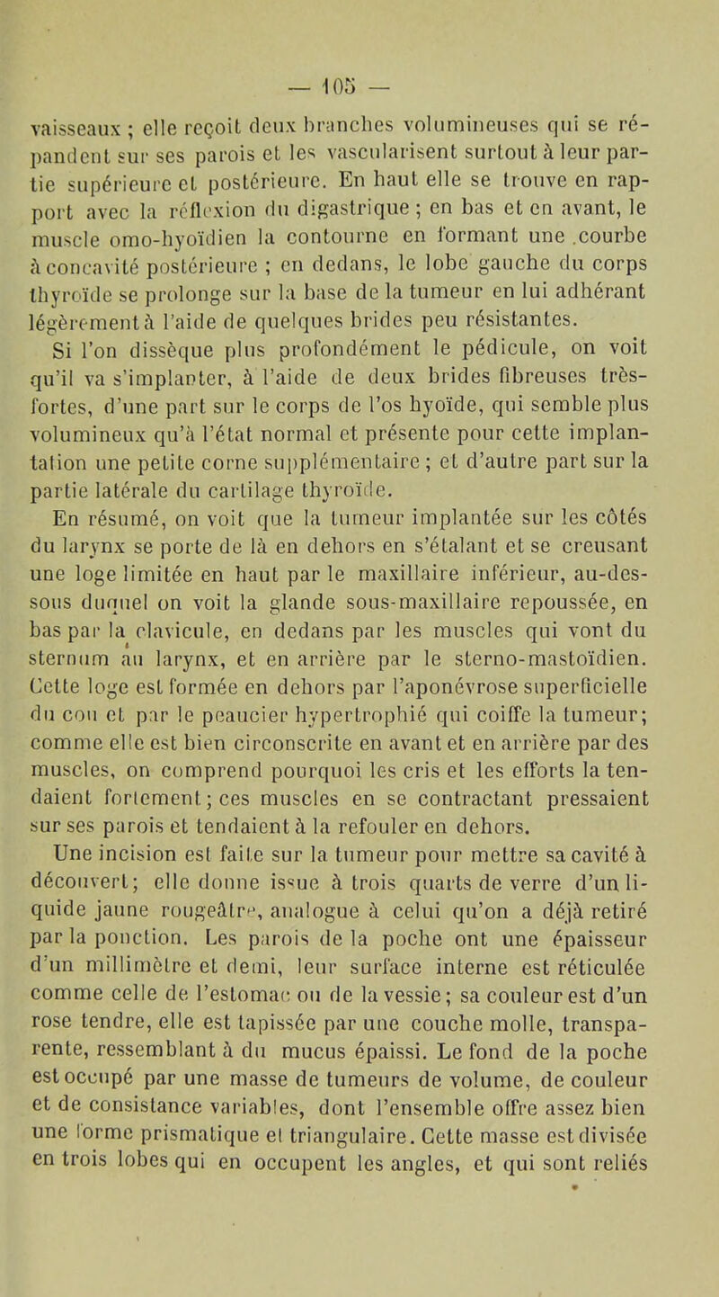 vaisseaux ; elle reçoit deux branches volumineuses qui se ré- pandent sur ses parois et les vascularisent surtout à leur par- tie supérieure et postérieure. En haut elle se trouve en rap- port avec la réflexion du digastrique ; en bas et en avant, le muscle omo-hyoïdien la contourne en formant une .courbe à concavité postérieure ; en dedans, le lobe gauche du corps thyroïde se prolonge sur la base de la tumeur en lui adhérant légèrement à l’aide de quelques brides peu résistantes. Si l’on dissèque plus profondément le pédicule, on voit qu’il va s’implanter, à l’aide de deux brides fibreuses très- fortes, d’une part sur le corps de l’os hyoïde, qui semble plus volumineux qu’à l’état normal et présente pour celte implan- talion une petite corne supplémentaire ; et d’autre part sur la partie latérale du cartilage thyroïde. En résumé, on voit que la tumeur implantée sur les côtés du larynx se porte de là en dehors en s’étalant et se creusant une loge limitée en haut parle maxillaire inférieur, au-des- sous duquel on voit la glande sous-maxillaire repoussée, en bas par la clavicule, en dedans par les muscles qui vont du sternum au larynx, et en arrière par le sterno-mastoïdien. Celte loge est formée en dehors par l’aponévrose superficielle du cou et par le peaucier hypertrophié qui coiffe la tumeur; comme elle est bien circonscrite en avant et en arrière par des muscles, on comprend pourquoi les cris et les efforts la ten- daient fortement ; ces muscles en se contractant pressaient sur ses parois et tendaient à la refouler en dehors. Une incision esl faite sur la tumeur pour mettre sa cavité à découvert; elle donne issue à trois quarts de verre d’un li- quide jaune rougeâtre, analogue à celui qu’on a déjà retiré par la ponction. Les parois delà poche ont une épaisseur d'un millimètre et demi, leur surface interne est réticulée comme celle de l’eslomac ou de la vessie; sa couleur est d’un rose tendre, elle est tapissée par une couche molle, transpa- rente, ressemblant à du mucus épaissi. Le fond de la poche est occupé par une masse de tumeurs de volume, de couleur et de consistance variables, dont l’ensemble offre assez bien une lorme prismatique el triangulaire. Cette masse est divisée en trois lobes qui en occupent les angles, et qui sont reliés