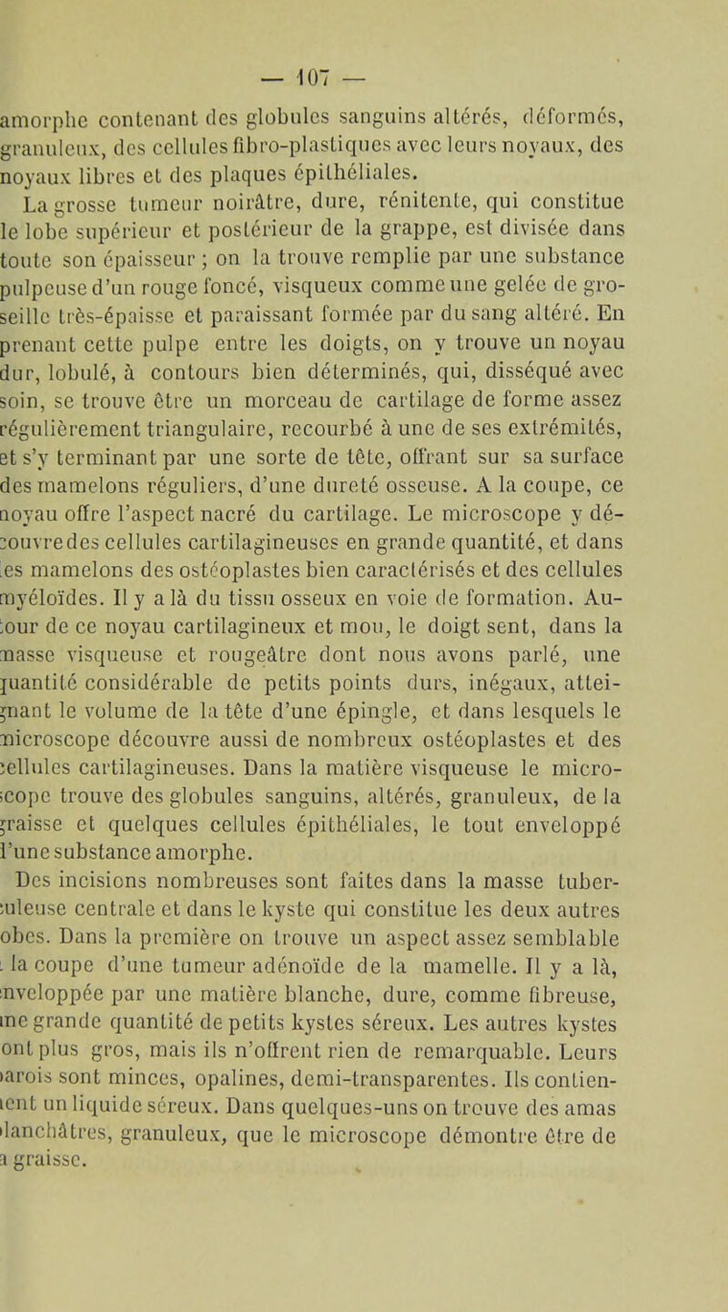 amorphe contenant des globules sanguins altérés, déformés, granuleux, des cellules fibro-plastiques avec leurs noyaux, des noyaux libres et des plaques épithéliales. La grosse tumeur noirâtre, dure, rénitente, qui constitue le lobe supérieur et postérieur de la grappe, est divisée dans toute son épaisseur ; on la trouve remplie par une substance pulpeuse d’un rouge foncé, visqueux comme une gelée de gro- seille très-épaisse et paraissant formée par du sang altéré. En prenant cette pulpe entre les doigts, on y trouve un noyau dur, lobulé, à contours bien déterminés, qui, disséqué avec soin, se trouve être un morceau de cartilage de forme assez régulièrement triangulaire, recourbé à une de ses extrémités, et s’y terminant par une sorte de tête, offrant sur sa surface des mamelons réguliers, d’une dureté osseuse. A la coupe, ce noyau offre l’aspect nacré du cartilage. Le microscope y dé- couvre des cellules cartilagineuses en grande quantité, et dans es mamelons des ostéoplastes bien caractérisés et des cellules myéloïdes. Il y a là du tissu osseux en voie de formation. Au- ;our de ce noyau cartilagineux et mou, le doigt sent, dans la masse visqueuse et rougeâtre dont nous avons parlé, une juantité considérable de petits points durs, inégaux, attei- gnant le volume de la tête d’une épingle, et dans lesquels le microscope découvre aussi de nombreux ostéoplastes et des cellules cartilagineuses. Dans la matière visqueuse le micro- scope trouve des globules sanguins, altérés, granuleux, delà graisse et quelques cellules épithéliales, le tout enveloppe l’une substance amorphe. Des incisions nombreuses sont faites dans la masse tuber- culeuse centrale et dans le kyste qui constitue les deux autres obes. Dans la première on trouve un aspect assez semblable . la coupe d’une tumeur adénoïde de la mamelle. Il y a là, enveloppée par une matière blanche, dure, comme fibreuse, me grande quantité de petits kystes séreux. Les autres kystes ont plus gros, mais ils n’offrent rien de remarquable. Leurs larois sont minces, opalines, demi-transparentes. Ils contien- icnt un liquide séreux. Dans quelques-uns on trouve des amas danchâtres, granuleux, que le microscope démontre être de a graisse.