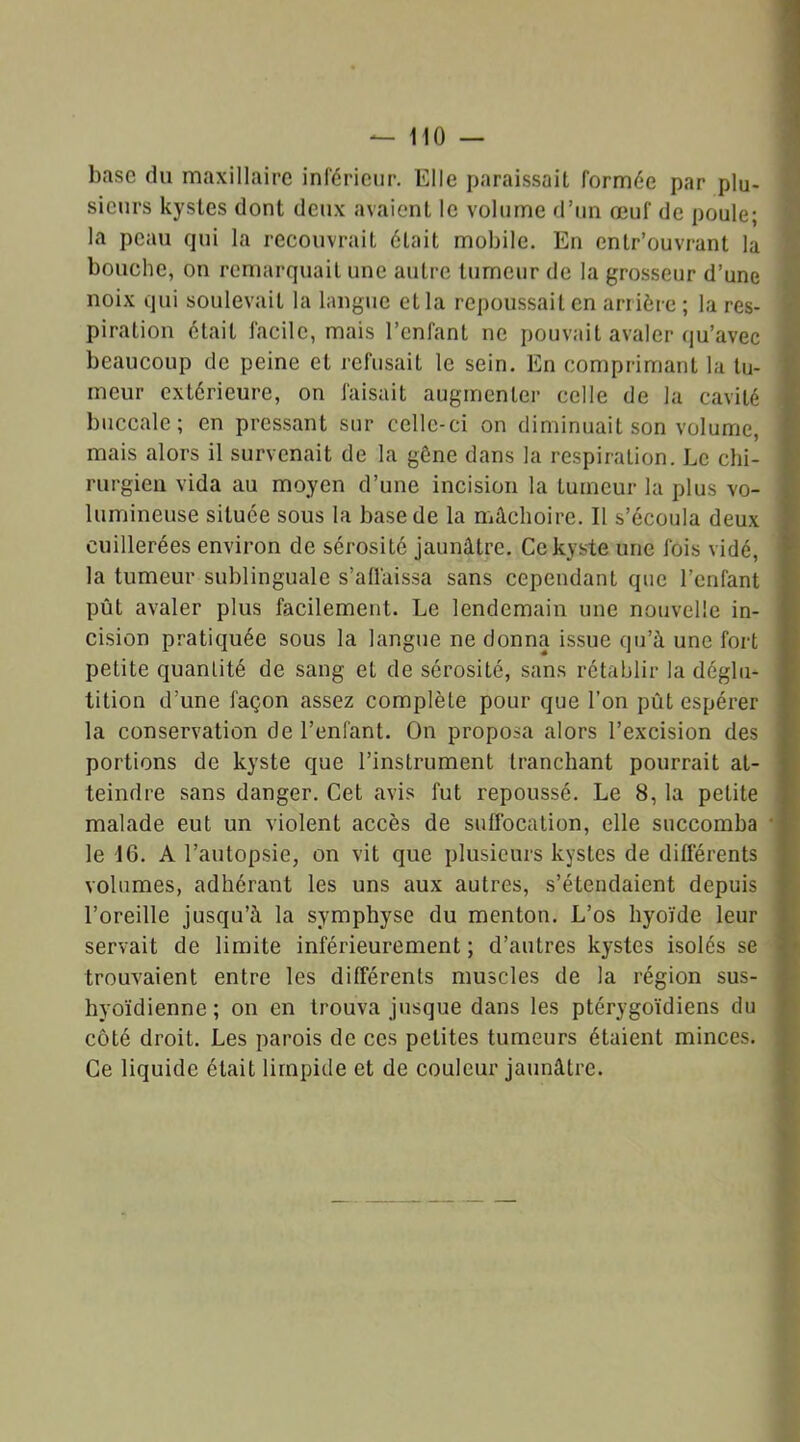 base du maxillaire inférieur. Elle paraissait formée par plu- sieurs kystes dont deux avaient le volume d’un œuf de poule; la peau qui la recouvrait était mobile. En entr’ouvrant la bouche, on remarquait une autre tumeur de la grosseur d’une noix qui soulevait la langue et la repoussait en arrière ; la res- piration était facile, mais l’enfant ne pouvait avaler qu’avec beaucoup de peine et refusait le sein. En comprimant la tu- meur extérieure, on faisait augmenter celle de la cavité buccale; en pressant sur celle-ci on diminuait son volume, mais alors il survenait de la gêne dans la respiration. Le chi- rurgien vida au moyen d’une incision la tumeur la plus vo- lumineuse située sous la base de la mâchoire. Il s’écoula deux cuillerées environ de sérosité jaunâtre. Ce kyste une fois vidé, la tumeur sublinguale s’affaissa sans cependant que l’enfant pût avaler plus facilement. Le lendemain une nouvelle in- cision pratiquée sous la langue ne donna issue qu’à une fort petite quantité de sang et de sérosité, sans rétablir la déglu- tition d’une façon assez complète pour que l’on pût espérer la conservation de l’enfant. On proposa alors l’excision des portions de kyste que l’instrument tranchant pourrait at- teindre sans danger. Cet avis fut repoussé. Le 8, la petite malade eut un violent accès de suffocation, elle succomba le 16. A l’autopsie, on vit que plusieurs kystes de différents volumes, adhérant les uns aux autres, s’étendaient depuis l’oreille jusqu’à la symphyse du menton. L’os hyoïde leur servait de limite inférieurement ; d’autres kystes isolés se trouvaient entre les différents muscles de la région sus- hyoïdienne; on en trouva jusque dans les ptérygoïdiens du côté droit. Les parois de ces petites tumeurs étaient minces. Ce liquide était limpide et de couleur jaunâtre.