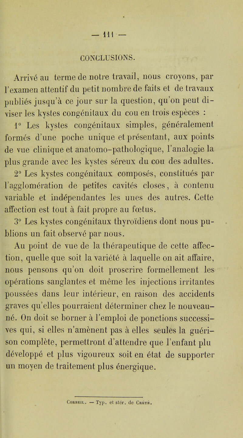 CONCLUSIONS. Arrivé au terme de notre travail, nous croyons, par l’examen attentif du petit nombre de faits et de travaux publiés jusqu’à ce jour sur la question, qu’on peut di- viser les kystes congénitaux du cou en trois espèces : 1° Les kystes congénitaux simples, généralement formés d’une poche unique et présentant, aux points de vue clinique et anatomo-pathologique, l’analogie la plus grande avec les kystes séreux du cou des adultes. 2° Les kystes congénitaux composés, constitués par l’agglomération de petites cavités closes, à contenu variable et indépendantes les unes des autres. Cette affection est tout à fait propre au fœtus. 3° Les kystes congénitaux thyroïdiens dont nous pu- blions un fait observé par nous. Au point de vue de la thérapeutique de cette affec- tion, quelle que soit la variété à laquelle on ait affaire, nous pensons qu’on doit proscrire formellement les opérations sanglantes et même les injections irritantes poussées dans leur intérieur, en raison des accidents graves qu’elles pourraient déterminer chez le nouveau- né. On doit se borner à l’emploi de ponctions successi- ves qui, si elles n’amènent pas à elles seules la guéri- son complète, permettront d’attendre que l’enfant plu développé et plus vigoureux soit en état de supporter un moyen de traitement plus énergique. Coabbil. — Typ. et st(Sr. de Ciiktk.