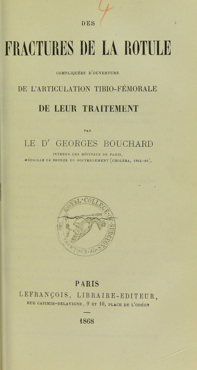 COMPUQUÉKS d’oUVERTUKE DE L’ARTICUJ-ATION TIBIO-FÉMORALE DE LEUR TRAITEMENT PAR LE D' GEORGES BOUCHARD INTERNE DES HÔPITAUX DE PARIS, MÉDAILLE DE BRONZE DU GOUVERNEMENT (cHOLÉRA, 18BÏ-66). PARIS LEFRANÇOIS, LIBRAIRE-EDITEUR, RUE CASIMIH-DELAVIGNE, 9 ET 10, PLACE DE l’odÉOK 1868