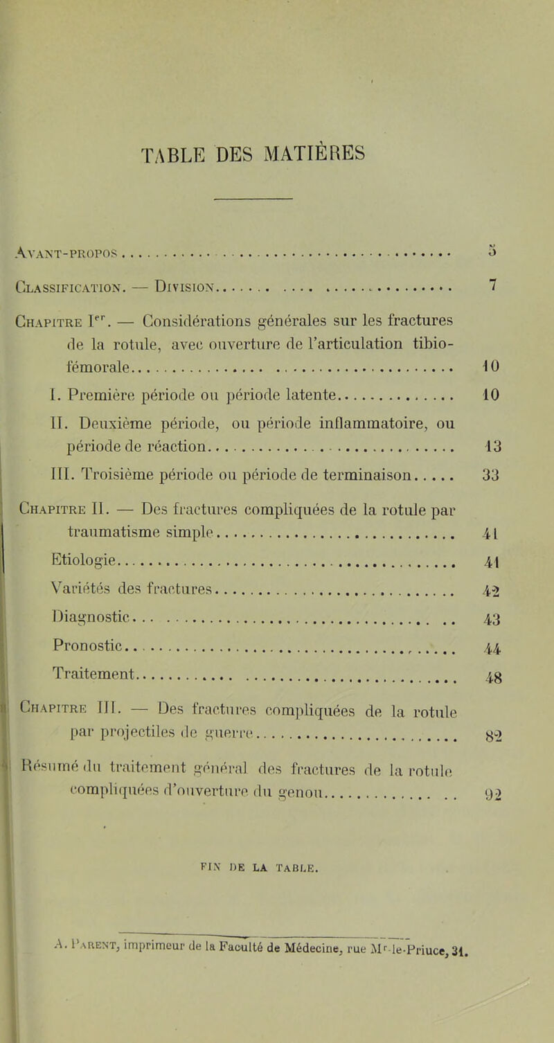 TABLE DES MATIÈRES Avant-propos o Classification, — Division 7 Chapitre C. — Considérations générales sur les fractures de la rotule, avec ouverture de rarticulation tibio- fémorale 10 1. Première période ou période latente 10 IL Deuxième période, ou période inflammatoire, ou période de réaction 13 III. Troisième période on période de terminaison 33 Chapitre II. — Des fractures compliquées de la rotule par traumatisme simple 41 Etiologie 41 Variétés des fractures 4-2 Diagnostic 43 Pronostic.. 44 Traitement 4g Chapitre III. — Des fractures compliquées de la rotule par projectiles de guerre y-2 Hésuinédu traitement général des fractures de la rotule compliipiées d’ouverture du genou 92 fin i)e la Table. A. I'arent, imprimeur de la Faculté de Médecine, rue M*'-le-Priuce,31,