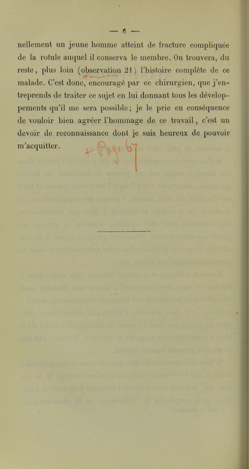 nellement un jeune homme atteint de fracture compliquée de la rotule auquel il conserva le membre. On trouvera, du reste, plus loin (observation 21) l’histoire complète de ce malade. C’est donc, encouragé par ce chirurgien, que j’en- treprends de traiter ce sujet en lui donnant tous les dévelop- pements qu’il me sera possible ; je le prie en conséquence de vouloir bien agréer l’hommage de ce travail, c’est un devoir de reconnaissance dont je suis heureux de pouvoir m’acquitter.