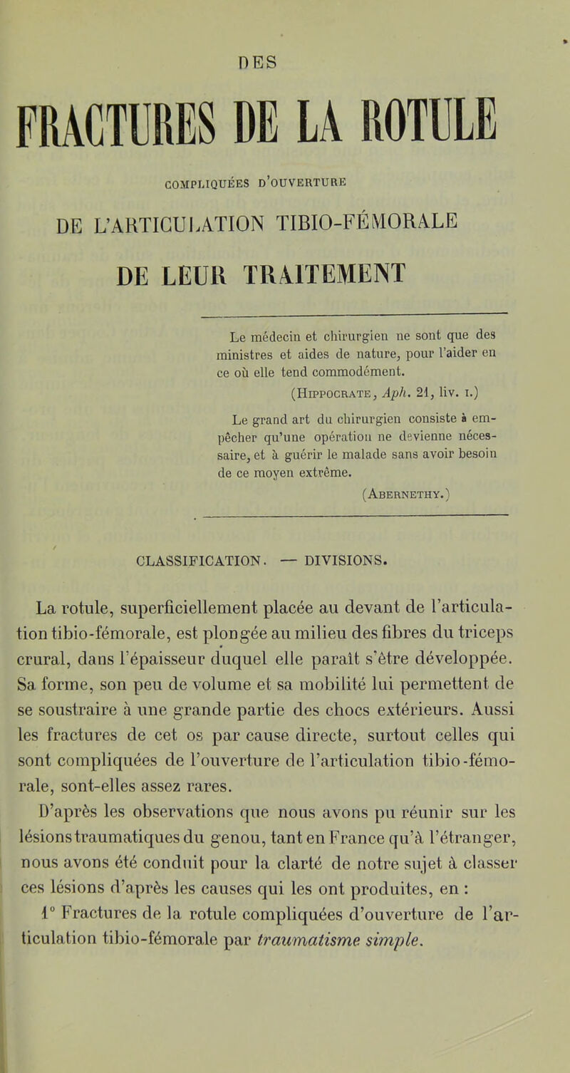 FRACTURES DE LA ROTULE COMPLIQUÉES d’ouverture DE L’ARTICULATION TIBIO-FÉMORALE DE LEUR TRAITEMENT Le médecin et chirurgien ne sont que des ministres et aides de nature, pour l’aider en ce où elle tend commodément. (Hippocrate, Aph, 2d, liv. i.) Le grand art du chirurgien consiste à em- pêcher qu’une opération ne devienne néces- saire, et à guérir le malade sans avoir besoin de ce moyen extrême. (Abernethy.) CLASSIFICATION. — DIVISIONS. La rotule, superficiellement placée au devant de l’articula- tion tibio-fémorale, est plongée au milieu des fibres du triceps crural, dans l’épaisseur duquel elle parait s’être développée. Sa forme, son peu de volume et sa mobilité lui permettent de se soustraire à une grande partie des chocs extérieurs. Aussi les fractures de cet os par cause directe, surtout celles qui sont compliquées de l’ouverture de l’articulation tibio-fémo- rale, sont-elles assez rares. D’après les observations que nous avons pu réunir sur les lésions traumatiques du genou, tant en France qu’à l’étranger, nous avons été conduit pour la clarté de notre sujet à classer ces lésions d’après les causes qui les ont produites, en : 1° Fractures de la rotule compliquées d’ouverture de l’ar- ticulation tibio-fémorale par traumatisme simple.