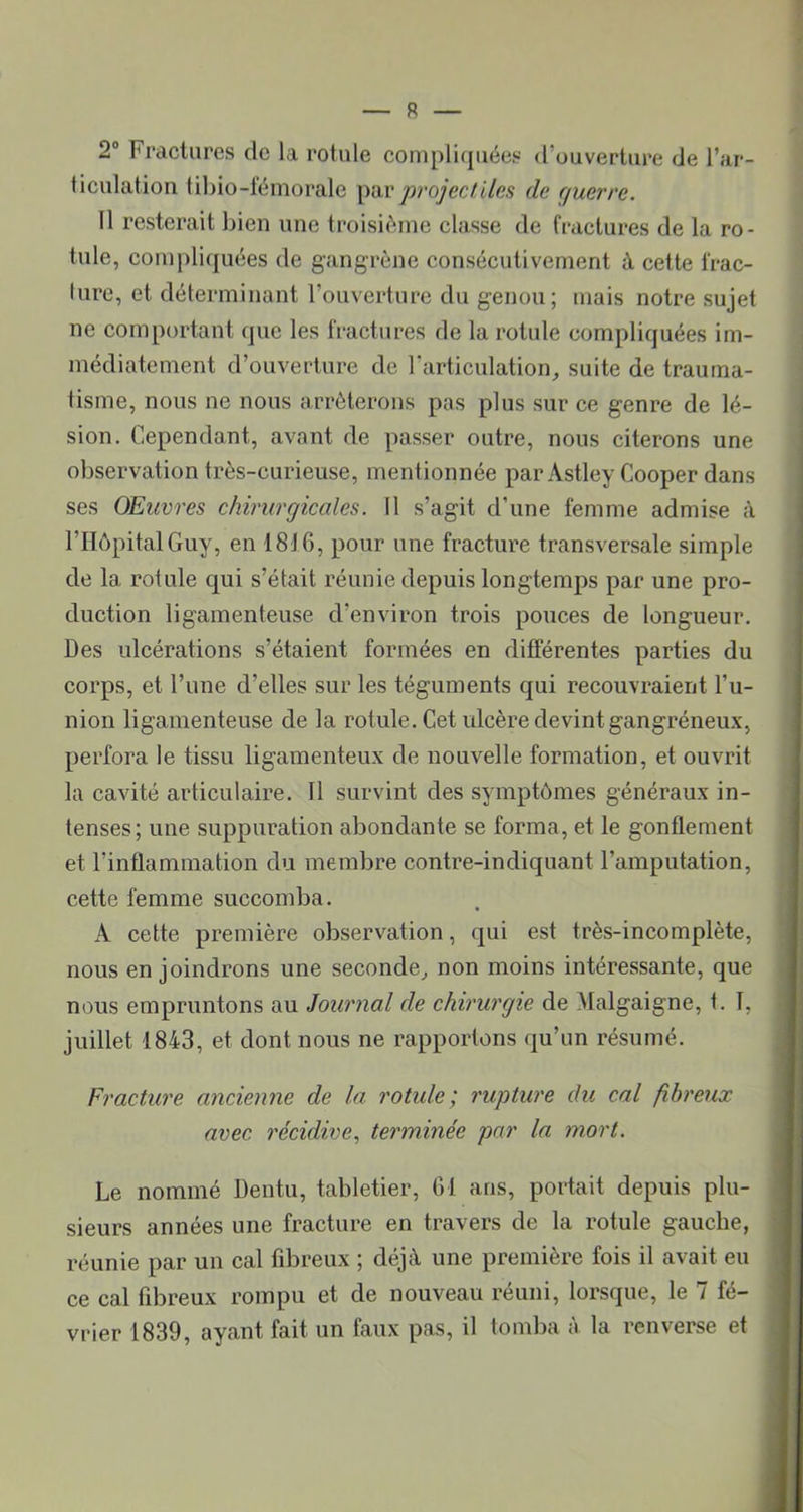 2° Fractures de la rotule compliquées d’ouverture de l’ar- liculation tibio-fémorale \uir pj'ojecf iies de querre. 11 resterait bien une troisième classe de fractures de la ro- tule, compli(juées de gangrène consécutivement à cette frac- ture, et déterminant l’ouverture du genou; mais notre sujet ne comportant que les fractures de la rotule compliquées im- médiatement d’ouverture de l’articulation^ suite de trauma- tisme, nous ne nous arrêterons pas plus sur ce genre de lé- sion. Cependant, avant de passer outre, nous citerons une observation très-curieuse, mentionnée par Astley Cooper dans ses Œuvres chirurgicales. 11 s’agit d’une femme admise à rilôpitalGuy, en 1816, pour une fracture transversale simple de la rotule qui s’était réunie depuis longtemps par une pro- duction ligamenteuse d’environ trois pouces de longueur. Des ulcérations s’étaient formées en différentes parties du corps, et l’une d’elles sur les téguments qui recouvraient l’u- nion ligamenteuse de la rotule. Cet ulcère devint gangréneux, perfora le tissu ligamenteux de nouvelle formation, et ouvrit la cavité articulaire. Il survint des symptômes généraux in- tenses; une suppuration abondante se forma, et le gonflement et l’inflammation du membre contre-indiquant l’amputation, cette femme succomba. A cette première observation, qui est très-incomplète, nous enjoindrons une seconde^ non moins intéressante, que nous empruntons au Journal de chirurgie de Malgaigne, t. 1, juillet 1843, et dont nous ne rapportons qu’un résumé. Fracture ancienne de la rotule; rupture du cal fibreux avec récidive., terminée par la mort. Le nommé Dentu, tabletier, 61 ans, portait depuis plu- sieurs années une fracture en travers de la rotule gauche, réunie par un cal fibreux ; déjà une première fois il avait eu ce cal fibreux rompu et de nouveau réuni, lorsque, le 7 fé- vrier 1839, ayant fait un faux pas, il tomba à la renverse et