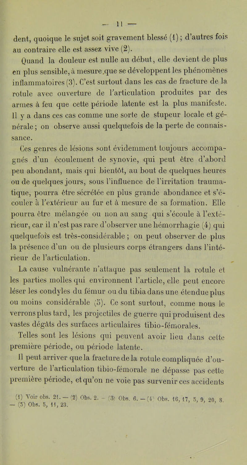 dent, quoique le sujet soit gravement blessé (1) ; d’autres fois au contraire elle est assez vive (2). Quand la douleur est nulle au début, elle devient de plus en plus sensible, à mesure,que se développent les phénomènes inflammatoires (3). C’est surtout dans les cas de fracture de la rotule avec ouverture de Tarticulation produites par des armes à feu que cette période latente est la plus manifeste. 11 y a dans ces cas comme une sorte de stupeur locale et gé- nérale ; on observe aussi quelquefois de la perte de connais- sance. Ces genres de lésions sont évidemment toujours accompa- gnés d’un écoulement de synovie, qui peut être d’abord peu abondant, mais qui bientôt, au bout de quelques heures ou de quelques jours, sous l’influence de l’irritation trauma- tique, pourra être sécrétée en plus grande abondance et s’é- couler à Textérieur au fur et à mesure de sa formation. Elle pourra être mélangée ou non au sang qui s’écoule à l’exté- rieur, car il n’est pas rare d’observer une hémorrhagie (4) qui quelquefois est très-considérable ; on peut observer de plus la présence d’un ou de plusieurs corps étrangers dans l’inté- rieur de l’articulation. La cause vulnérante n’attaque pas seulement la rotule et les parties molles qui environnent l’article, elle peut encore léser les condyles du fémur ou du tibia dans une étendue plus ou moins considérable (S). Ce sont surtout, comme nous le verrons plus tard, les projectiles de guerre qui produisent des vastes dégâts des surfaces articulaires tibio-fémorales. Telles sont les lésions qui peuvent avoir lieu dans celte première période, ou période latente. Il peut arriver que la fracture de la rotule compliquée d’ou- verture de 1 articulation tibio-fémorale ne dépasse pas cette première période, et qu’on ne voie pas survenir ces accidents (1) Voir obs. 21. - ^2) Obs. 2. - Obs. 6. -(4' Obs. IG, 17, 9, 20 S - (rq Obs. 5, 11, 23. J •