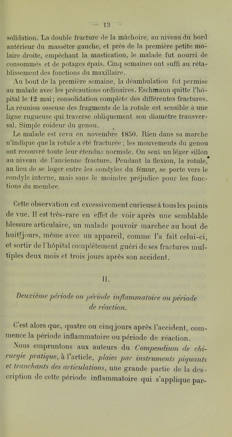 solidation. La double fracture de la mâchoire, au niveau du bord antérieur du masséter gauche, et près de la première petite mo- laire droite, empêchant la mastication, le malade fut nourri de consommés et de potages épais. Cinq semaines ont suffi au réta- blissement des fonctions du maxillaire. Au bout de la première semaine, la déambulation fut permise au malade avec les précautions ordinaires. Eschmann quitte l’hô- pital le 12 mai; consolidation complète des différentes fractures. La réunion osseuse des fragments de la rotule est sensible à une ligne rugueuse qui traverse obliquement son diamètre transver- sal. Simple roideur du genou. Le malade est revu en novembre 1850. Rien dans sa marche n’indique que la rotule a été fracturée ; les mouvements du genou ont recouvré toute leur étendue normale. On sent un léger sillon au niveau de l’ancienne fracture. Pendant la flexion, la rotule,* au lieu de se loger entre les condyles du fémur, se porte vers le condyle interne, mais sans le moindre préjudice pour les fonc- tions du membre. Cette observation est excessivement curieuse à tous les points de vue. Il est très-rare en effet de voir après une semblable blessure articulaire, un malade pouvoir marcher au bout de huitfjours, même avec un appareil, comme l’a fait celui-ci, et sortir de 1 hôpital complètement guéri de ses fractures mul- tiples deux mois et trois jours après son accident. II. Deuxième période ou période inflammatoire ou période de réaction. C’est alors que, quatre ou cinqjours après l’accident, com- mence la période inflammatoire ou période de réaction. Nous empruntons aux auteurs du Compendium de chi- rurrjie pratique., à l’article, plaies par instruments piquants et tranchants des articulations., une grande partie de la ch}s > ciaption de cette période inflammatoire qui s’applique par-