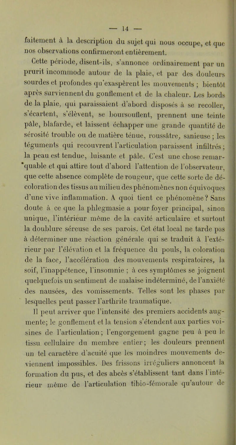 faitenicnt tV lu. description du sujet qui nous occupe, et que nos observations confirmeront entièrement. Cette période, disent-ils, s’annonce ordinairement par un piurit incommode autour de la plaie, et par des douleurs sourdes et profondes (]n’exaspèrent les mouvements ; bientôt après surviennent du gonflement et de la chaleur. Les bords de la plaie, qui paraissaient d’abord disposés à se recoller, s’écartent, s’élèvent, se boursouflent, prennent une teinte pâle, blafarde, et laissent échapper une grande quantité de sérosité trouble ou de matière ténue, roussâtre, sanieuse ; les téguments qui recouvrent l’articulation paraissent infiltrés ; la peau est tendue, luisante et pâle. C’est une chose reniar- 'quable et qui attire tout d’abord l’attention de l’observateur, que cette absence complète de rougeur, que cette sorte de dé- coloration des tissus au milieu des phénomènes non équivoques d’une vive inflammation. A quoi tient ce phénomène? Sans doute à ce que la phlegmasie a pour foyer principal, sinon unique, l’intérieur même de la cavité articulaire et surtout la doublure séreuse de ses parois. Cet état local ne tarde pas à déterminer une réaction générale qui se traduit à l’exté- rieur par l’élévation et la fréquence du pouls, la coloration de la face, l’accélération des mouvements respiratoires, la soif, l’inappétence, l’insomnie ; cà ces symptômes se joignent quelquefois un sentiment de malaise indéterminé, de l’anxiété des nausées, des vomissements. Telles sont les phases par lesquelles peut passer l’arthrite traumatique. 11 peut arriver que l’intensité des premiers accidents aug- mente; le gonflement et la tension s’étendent aux parties voi- sines de l’articulation ; l’engorgement gagne peu à peu le tissu cellulaire du membre entier; les douleurs prennent un tel caractère d’acuité que les moindres mouvements de- viennent impossibles. Des frissons irréguliers annoncent la formation du pus, et des abcès s’établissent tant dans 1 inté- rieur môme de l’articulation tibio-fémorale qu’autour de