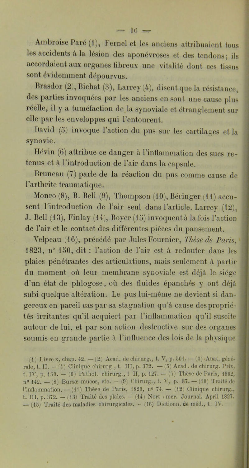 Ambroise Paré (1), Fernel et les anciens attril)iiaient tous les accidents à la lésion des aponévroses et des tendons; ils accordaient aux organes libreuv une vitalité dont ces tissus sont évidemment dépourvus. Brasdor (2), Bichat (.1), Larrey (4), disent cpie la résistance, des parties invoquées par les anciens en sont une cause plus réelle, il y a tuméfaction de la synoviale et étranglement sur elle par les enveloppes qui l’entourent. David (5) invoque l’action du pus sur les cartilages et la synovie. Ilévin (fi) attribue ce danger à l’inflammation des sucs re- tenus et à l’introduction de l’air dans la capsule. Bruneau (7) parle de la réaction du pus comme cause de l’arthrite traumatique. Monro (8), B. Bell (9), Thompson (10), Béringer d 1) accu- sent Tintroduction de l’air seul dans l’article. Larrey (12), J. Bell (13), Finlay (14), Boyer (13) invoquentà lafois l’action de l’air et le contact des différentes pièces du pansement. Velpeau (16), précédé par Jules Fournier, Thèse de Pa7'is, 1823, n“ 150, dit : l’action de l’air est à redouter dans les plaies pénétrantes des articulations, mais seulement à partir du moment où leur membrane synoviale est déjà le siège d’un état de phlogose_, où des fluides épanchés y ont déjà subi quelque altération. Le pus lui-mènie ne devient si dan- gereux en pareil cas par sa stagnation qu’à cause des proprié- tés irritantes qu’il acquiert par l’inflammation qu’il suscite autour de lui, et par son action destructive sur des organes soumis en grande partie à l’influence des lois de la physique (1) Livre x, chap. 42. — (2] Acad, de chirurg'., t. V, p. 501. — (5)-Anat. géné- rale, t. II. — '4' Clinique chirurg., t. III, p. 372. — (5) Acad . de chirurg. Prix, ' t. IV, p. L'iO. — (6} Pathol, chirurg., t II, p. 127. — (,7) Thèse de Paris, 1802, n“ 142. —(8] Bursæ mucos, etc. — (0', Chirurg., t. V, p. 87. — (10' Traité de l’inllamiTiation. — (11) Thèse de Paris, 1820, n® 74. — (12) Clinique chirurg., t. III, p. 372. — Traité des plaies. — (14) Nort i mer. Journal. April 1827. — (15) Traité des maladies chirurgicales. - (IC) Dictionii. do niéd., t IV.