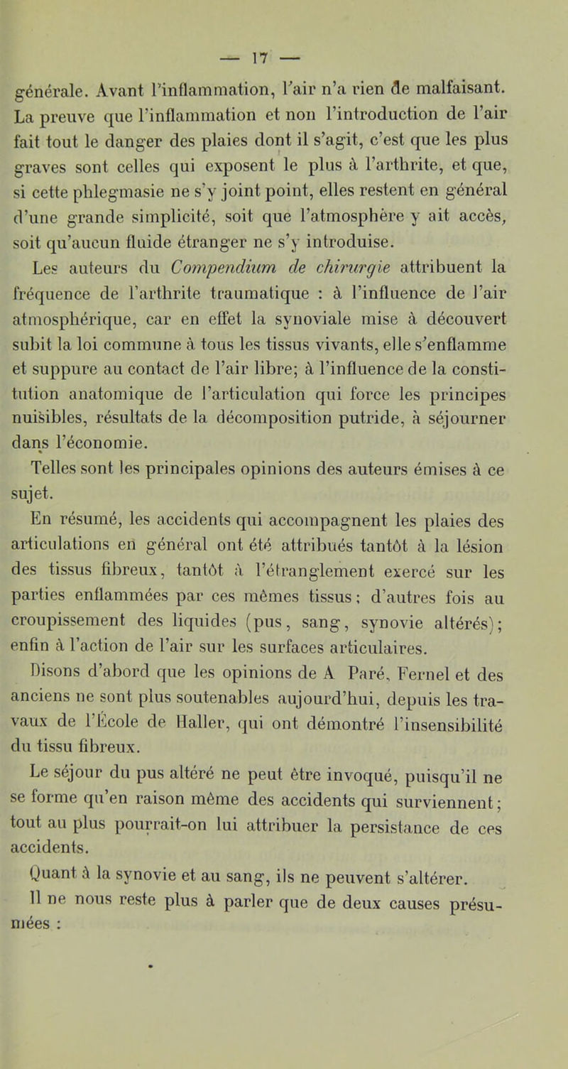 générale. Avant rinflamniation, Tair n’a rien de malfaisant. La preuve que rinflainmation et non l’introduction de l’air fait tout le danger des plaies dont il s’agit, c’est que les plus graves sont celles qui exposent le plus à l’arthrite, et que, si cette phlegmasie ne s’y joint point, elles restent en général d’une grande simplicité, soit que l’atmosphère y ait accès, soit qu’aucun fluide étranger ne s’y introduise. Les auteurs du Compendium de chirurgie attribuent la fréquence de l’arthrite traumatique : à l’influence de l’air atmosphérique, car en effet la synoviale mise à découvert subit la loi commune à tous les tissus vivants, elle s’enflamme et suppure au contact de l’air libre; à l’influence de la consti- tution anatomique de l’articulation qui force les principes nuisibles, résultats de la décomposition putride, à séjourner dans l’économie. « Telles sont les principales opinions des auteurs émises à ce sujet. En résumé, les accidents qui accompagnent les plaies des articulations en général ont été attribués tantôt à la lésion des tissus fibreux, tantôt à l’étranglement exercé sur les parties enflammées par ces mêmes tissus ; d’autres fois au croupissement des liquides (pus, sang, synovie altérés); enfin à l’action de l’air sur les surfaces articulaires. Disons d’abord que les opinions de A Paré, Fernel et des anciens ne sont plus soutenables aujourd’hui, depuis les tra- vaux de l’Ecole de Haller, qui ont démontré l’insensibilité du tissu fibreux. Le séjour du pus altéré ne peut être invoqué, puisqu’il ne se forme qu’en raison même des accidents qui surviennent; tout au plus pourrait-on lui attribuer la persistance de ces accidents. Quant à la synovie et au sang, ils ne peuvent s’altérer. 11 ne nous reste plus à parler que de deux causes présu- mées :