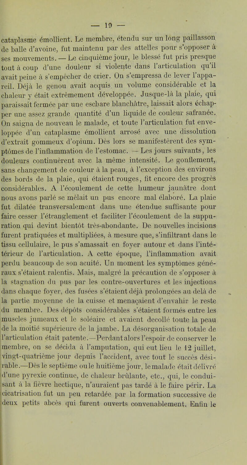 cataplasme émollient. Le membre, étendu sur un long paillasson de balle d’avoine, fut maintenu par des attelles pour s’opposer à ses mouvements. — Le eiiKpiième jour, le blessé fut pris presque tout à coup d’une douleur si violente dans 1 articulation qu il avait peine à s’empcclier de crier. On s’empressa de lever l’appa- reil. Déjà le genou avait acquis un volume considérable et la chaleur y était extrêmement développée. Jusque-là la plaie, qui paraissait fermée par une eschare blanchâtre, laissait alors échap- per une assez grande quantité d’un liquide de couleur safranée. Ün saigna de nouveau le malade, et toute l’articulation fut enve- loppée d’un cataplasme émollient arrosé avec une dissolution d’extrait gommeux d’opium. Dès lors se manifestèrent des sym- ptômes de l’inflammation de l’estomac. —Les jours suivants, les douleurs continuèrent avec la même intensité. Le gonflement, sans changement de couleur à la peau, à l’exception des environs des bords de la plaie, qui étaient rouges, fit encore des progrès considérables. A l’écoulement de cette humeur jaunâtre dont nous avons paidé se mêlait un pus encore mal élaboré. La plaie fut dilatée transversalement dans une étendue suffisante pour faire cesser l’étcanglement et faciliter l’écoulement de la suppu- ration qui devint bientôt très-abondante. De nouvelles incisions furent pratiquées et multipliées, à mesure que, s’infiltrant dans le tissu cellulaire, le pus s’amassait en foyer autour et dans l’inté- térieur de l’articulation. A cette époque, l’inflammation avait perdu beaucoup de son acuité. Un moment les symptômes géné- raux s’étaient ralentis. Mais, malgré la précaution de s’opposer à la stagnation du pus par les contre-ouvertures et les injections dans chaque foyer, des fusées s’étaient déjà prolongées au delà de la partie moyenne de la cuisse et menaçaient d’envahir le reste du membre. Des dépôts considérables s’étaient formés entre les muscles jumeaux et le soléaire et avaient décollé toute la peau de la moitié supérieure de la jambe. La désorganisation totale de l’articulation était patente.—Perdant alors l’espoir de conserver le membre, on se décida à l’amputation, qui eut lieu le J 2 juillet, vingt-quatrième jour depuis l’accident, avec tout le succès dési- rable.—Dès le septième ouïe huitième jour, le malade était délivré d’une pyrexie continue, de chaleur brûlante, etc., qui, le condui- ; sant à la fièvre hectique, n’auraient pas tardé à le faire périr. La cicatrisation fut un peu retardée par la formation successive de ideux petits abcès qui furent ouverts convenablement. Enfin le