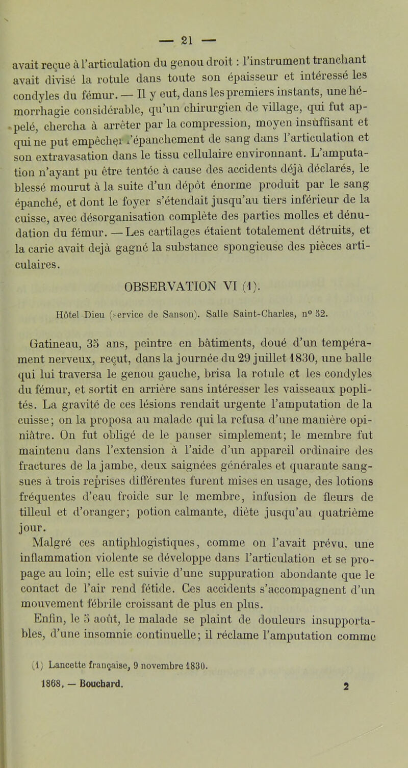 avait reçue àrarticiilation du genou droit : l’instrument tranchant avait divisé la rotule dans toute son épaisseur et intéressé les condyles du fémur.— Il y eut, dans les premiers instants, unehe morrliagie considérable, tpi un chirurgien de village, qui fut ap- > pelé, chercha à aiTcter par la compression, moyen insuffisant et qui ne put empèchçi l’épanchement de sang dans 1 articulation et son extravasation dans le tissu cellulaire environnant. L amputa- tion n’ayant pu être tentée cà cause des accidents déjà déclarés, le blessé mourut à la suite d’un dépôt énorme produit par le sang épanché, et dont le foyer s’étendait jusqu’au tiers inférieur de la cuisse, avec désorganisation complète des parties molles et dénu- dation du fémur. — Les cartilages étaient totalement détruits, et la carie avait déjà gagné la substance spongieuse des pièces arti- culaires. OBSERVATION VI (1). Hôtel Dieu (.-ervice de Sanson). Salle Saint-Charles, n° 52. Gatineau, 35 ans, peintre en bâtiments, doué d’un tempéra- ment nerveux, reçut, dans la journée du 29 juillet 1830, une balle qui lui traversa le genou gauche, brisa la rotule et les condyles du fémur, et sortit en arrière sans intéresser les vaisseaux popli- tés. La gravité de ces lésions rendait urgente l’amputation de la cuisse; on la proposa au malade qui la refusa d’une manière opi- niâtre. On fut obligé de le panser simplement; le membre fut maintenu dans l’extension à l’aide d’un appareil ordinaire des fractures de la jambe, deux saignées générales et quarante sang- sues à trois reprises différentes furent mises en usage, des lotions fréquentes d’eau froide sur le membre, infusion de fleurs de tilleul et d’oranger; potion calmante, diète jusqu’au quatrième jour. Malgré ces antiphlogistiques, comme on l’avait prévu, une inflammation violente se développe dans l’articulation et se pro- page au loin; elle est suivie d’une suppuration abondante que le contact de l’air rend fétide. Ces accidents s’accompagnent d’un mouvement fébrile croissant de plus en plus. Enfin, le 5 août, le malade se plaint de douleurs insupporta- bles, d’une insomnie continuelle; il réclame l’amputation comme ( ^1 ; Lancette française, 9 novembre 1830. ï < 1868.— Bouchard. 2