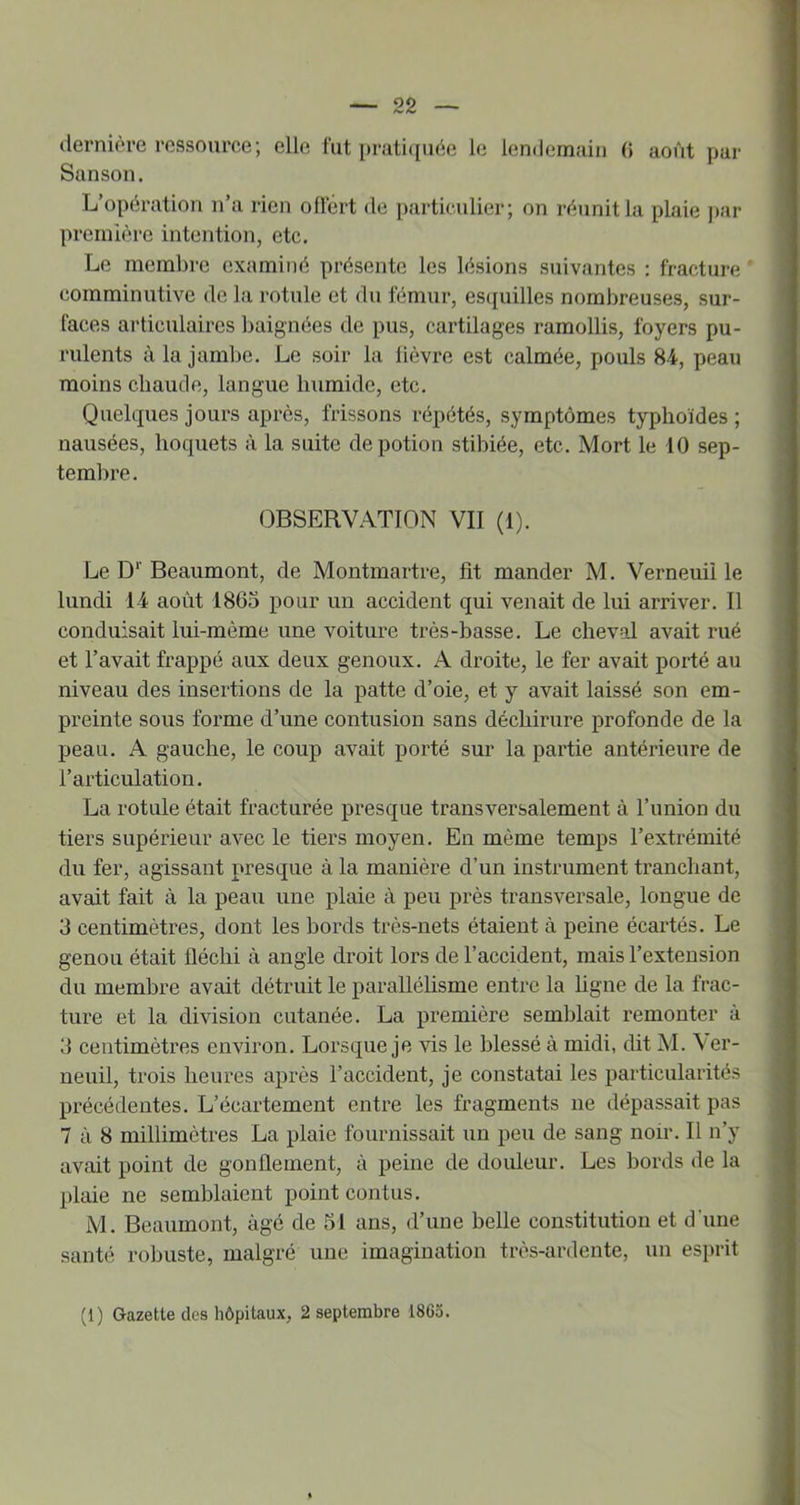dernière ressource; elle fut prati(iuée le lendemain 0 août par Sanson. L’opération n’a rien ollert de particulier; on réunit la plaie ]>ar première intention, etc. Le membre examiné présente les lésions suivantes : fracture comminutive de la rotule et du fémur, es([uilles nombreuses, sur- faces articulaires baignées de pus, cartilages ramollis, foyers pu- rulents à la jambe. Le soir la lièvre est calmée, pouls 84, peau moins chaude, langue humide, etc. Quelques jours après, frissons répétés, symptômes typhoïdes ; nausées, hoquets à la suite de potion stibiée, etc. Mort le 10 sep- tembre. OBSERVATION VII (1). Le D‘ Beaumont, de Montmartre, fit mander M. Verneuii le lundi 14 août 1865 pour un accident qui venait de lui arriver. Il conduisait lui-mème une voiture très-basse. Le cheval avait rué et l’avait frappé aux deux genoux. A droite, le fer avait porté au niveau des insertions de la patte d’oie, et y avait laissé son em- preinte sous forme d’une contusion sans déchirure profonde de la peau. A gauche, le coup avait porté sur la partie antérieure de l’articulation. La rotule était fracturée presque transversalement à l’union du tiers supérieur avec le tiers moyen. En même temps l’extrémité du fer, agissant presque à la manière d’un instrument tranchant, avait fait à la peau une plaie à peu près transversale, longue de 3 centimètres, dont les bords très-nets étaient à peine écartés. Le genou était fléchi à angle droit lors de l’accident, mais l’extension du membre avait détruit le parallélisme entre la hgne de la frac- ture et la division cutanée, La première semblait remonter à 3 centimètres environ. Lorsque je vis le blessé à midi, dit M. \er- neuil, trois heures après l’accident, je constatai les particularités précédentes. L’écartement entre les fragments ne dépassait pas 7 à 8 millimètres La plaie fournissait un peu de sang noir. Il n’y avait point de gonflement, à peine de douleur. Les bords de la plaie ne semblaient point contus. M. Beaumont, âgé de 51 ans, d’une belle constitution et d'une santé robuste, malgré une imagination très-ardente, un esprit (1) Gazette des hôpitaux, 2 septembre 1865.