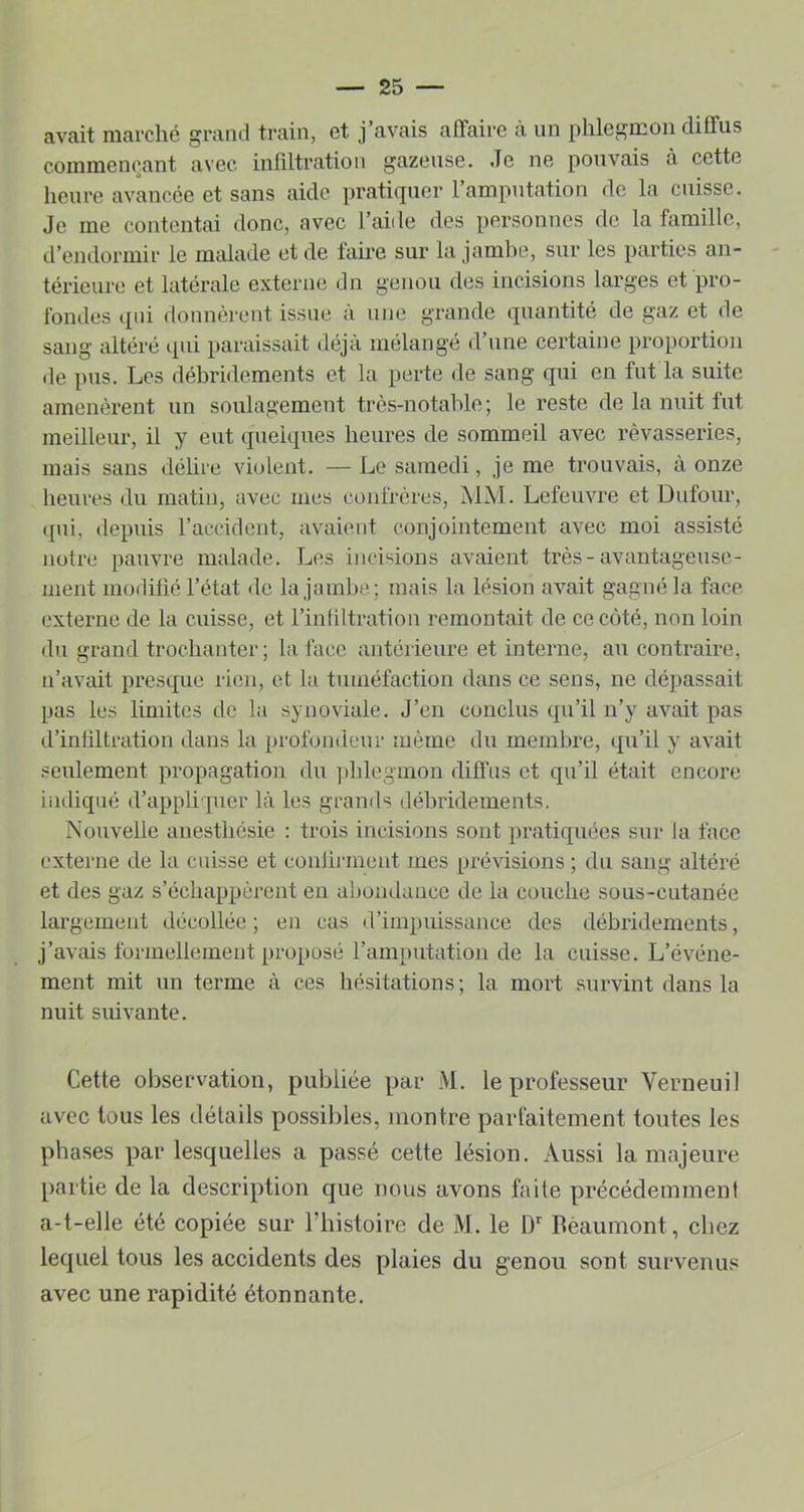 avait marché grand train, et j’avais affaire à un phlegmon diffus commençant avec infiltration gazeuse. Je ne pouvais à cette heure avancée et sans aide pratiquer 1 amputation do la cuisse. Je me contentai donc, avec l’aide des personnes do la famille, d’endormir le malade et de faire sur la jambe, sur les parties an- térieure et latérale externe dn genou des incisions larges et pro- fondes qui donnèrent issue à une grande quantité de gaz et de sang altéré (lui paraissait déjà mélangé d’une certaine proportion de pus. Les débridements et la perte de sang qui en fut la suite amenèrent un soulagement très-notable ; le reste de la nuit fut meilleur, il y eut quelques heures de sommeil avec rêvasseries, mais sans délire violent. — Le samedi, je me trouvais, à onze heures du matin, avec mes confrères, MM. Lefeuvre et Dufour, qui, depuis raccident, avaient conjointement avec moi assisté notre pauvre malade. Les incisions avaient très-avantageuse- ment modifié l’état de la jambe; mais la lésion avait gagné la face externe de la cuisse, et l’infiltration remontait de ce côté, non loin du grand trochanter; la face antérieure et interne, au contraire, n’avait presque rien, et la tuméfaction dans ce sens, ne dépassait pas les limites de la synoviale. J’en conclus qu’il n’y avait pas d’infiltration dans la profondeur même du membre, qu’il y avait seulement propagation du ])hlegmon diffus et qu’il était encore indiqué d’appliquer là les grands débridements. Nouvelle anesthésie : trois incisions sont pratiquées sur la face externe de la cuisse et confirment mes prévisions ; du sang altéré et des gaz s’échappèrent en abondance de la couche sous-cutanée largement décollée; en cas d’impuissance des débridements, j’avais formellement proqjosé l’amputation de la cuisse. L’événe- ment mit un terme à ces hésitations; la mort survint dans la nuit suivante. Cette observation, [publiée qjar M. le qirofesseur Verneuil avec tous les détails q^ossibles, montre parfaitement toutes les q:)hases q)ar lesquelles a passé cette lésion. Aussi la majeure q)artie de la descriq)tion que nous avons faite précédemment a-t-elle été copiée sur Tbistoire de M. le D Bèaumont, chez lequel tous les accidents des plaies du genou sont survenus avec une rapidité étonnante.