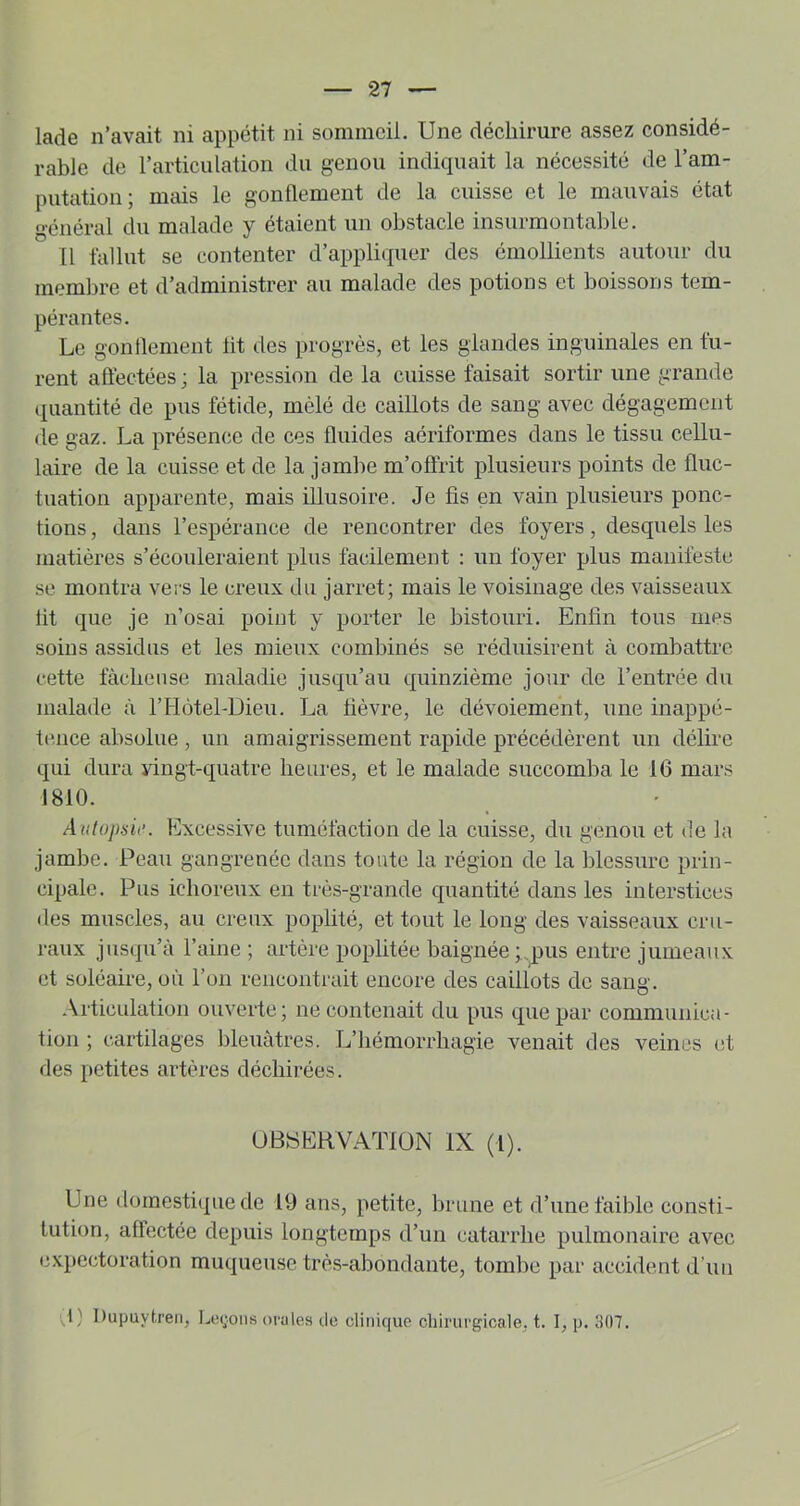 lade n’avait ni appétit ni sommeil. Une déebirure assez considé- rable de l’articulation du genou indiquait la nécessité de l’am- putation; mais le gonflement de la cuisse et le mauvais état général du malade y étaient un obstacle insurmontable. Il fallut se contenter d’appliquer des émollients autour du memlîre et d’administrer au malade des potions et boissons tem- pérantes. Le gonflement lit des progrès, et les glandes inguinales en fu- rent aftéctées; la pression de la cuisse faisait sortir une grande (juantité de pus fétide, mêlé de caillots de sang avec dégagement de gaz. La présence de ces fluides aériformes dans le tissu cellu- laire de la cuisse et de la jambe m’offrit plusieurs points de fluc- tuation apparente, mais illusoire. Je fis en vain plusieurs ponc- tions , dans l’espérance de rencontrer des foyers, desquels les matières s’écouleraient plus facilement : un foyer plus manifeste se montra vers le creux du jarret; mais le voisinage des vaisseaux lit que je n’osai point y porter le bistouri. Enfin tous mes soins assidus et les mieux combinés se réduisirent à combattre cette fâcheuse maladie jusqu’au quinzième jour de l’entrée du malade à rPlôtel-Dieu. La lièvre, le dévoiement, une inappé- tence absolue , un amaigrissement rapide précédèrent un délire qui dura vingt-quatre heures, et le malade succomba le 16 mars 1810. Anlopsio. Excessive tuméfaction de la cuisse, du genou et de la jambe. Peau gangrenée dans toute la région de la blessure prin- cipale. Pus ichoreux en très-grande quantité dans les interstices des muscles, au creux poplité, et tout le long des vaisseaux cru- raux jusqu’à l’aine ; artère poplitée baignée;,pus entre jumeaux et soléaire, où l’on rencontrait encore des caillots de sang. Articulation ouverte; ne contenait du pus que par communica- tion ; cartilages bleuâtres. L’hémorrhagie venait des veines et des petites artères déchirées. UBaEHVATIÜN IX (1). Une domestique de 19 ans, petite, brune et d’une faible consti- tution, affectée depuis longtemps d’un catarrhe pulmonaire avec e.xpcctoration muqueuse très-abondante, tombe par accident d’uu ^,1) Dupuytren, L(!(;oiis orales de clinique chirui'gicale, t. 1, p. 307.