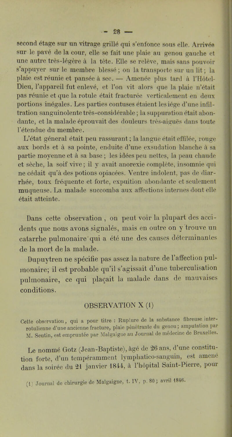 second étage sur un vitrage grillé qui s’enfonce sous elle. .Arrivée sur le pavé de la cour, elle se fait une plaie au genou gauche et une autre très-légère à la tète. Elle se relève, mais sans pouvoir s’appuyer sur le membre blessé ; on la transpoide sur un lit ; la plaie est réunie et pansée à sec. — .\mcnée [)lus tard à l’IIôtel- Dieu, l’appareil fut enlevé, et l’on vit alors ([ue la plaie n’était pas réunie et que la rotule était fracturée verticalement en deux portions inégales. Les parties contuses étaient lesiége d’une infil- tration sanguinolente très-considérable ; la suppuration était abon- dante, et la malade éprouvait des douleurs très-aiguës dans toute l’étendue du membre. L’état général était peu rassurant ; la langue était effilée, rouge aux bords et à sa pointe, enduite d’une exsudation blanche à sa partie moyenne et à sa base ; les idées peu nettes, la peau chaude et sèche, la soif vive; il y avait anorexie complète, insomnie qui ne cédait qu’à des potions opiacées. Ventre indolent, pas de diar- rhée, toux fréquente et forte, expuition abondante et seulement muqueuse. La malade succomba aux affections internes dont elle était atteinte. Dans cette observation , on peut voir la plupart des acci- dents que nous avons signalés, mais en outre on y trouve un catarrhe pulmonaire'qui a été une des causes déterrninanles de la mort de la malade. Dupuytren ne spécifie pas assez la nature de l’alieclion pul- monaire; il est probable qu’il s’agissait d’une tuberculisation pulmonaire, ce qui plaçait la malade dans de mauvaises conditions. OBSERVATION X (1) Cette observation, qui a pour titre : Rup'ure de la substance fibreuse inter- rotulienne d’une ancienne fracture, plaie pénétrante du genou; amputation par M. Seutin, est empruntée par Malgaigiie au Journal de médecine de Bruxelles. Le nommé Gotz (Jean-Baptiste), âgé de !26 ans, d’une constitu- tion forte, d’un tempéramment lymphatico-sunguiu, est amené dans la soirée du 21 janvier 184t, à riiôpital Saint-Pierre, pour (r Journal de chirurgie de Malgaigne, t. IV, p. 80; avril 1846.