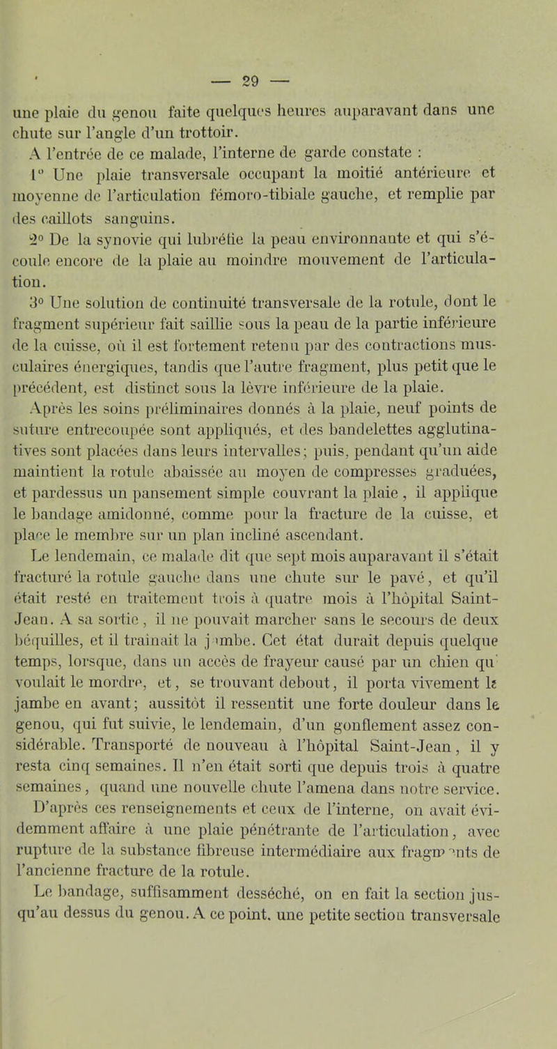 une plaie du i-enou faite quelques heures auparavant dans une chute sur l’angle d’un trottoir, A l’entrée de ce malade, l’interne de garde constate : 1 Une plaie transversale occupant la moitié antérieure et moyenne de l’articulation fémoro-tibiale gauche, et remplie par des caillots sanguins. '2° De la synovie qui lubrétie la peau environnante et qui s’é- coule encore de la plaie au moindre mouvement de l’articula- tion. 3° Une solution de continuité transversale de la rotule, dont le fragment supérieur fait saillie sous la peau de la partie inférieure <le la cuisse, où il est fortement retenu par des contractions mus- culaires énergiques, tandis que l’autre fragment, plus petit que le [)récédent, est distinct sous la lèvre inférieure de la plaie. Après les soins préliminaires donnés à la plaie, neuf points de suture entrecoupée sont appliqués, et des bandelettes agglutina- tives sont placées dans leurs intervalles ; puis, pendant qu’un aide maintient la rotule abaissée au moyen de compresses graduées, et pardessus un pansement simple couvrant la plaie , il applique le bandage amidonné, comme pour la fracture de la cuisse, et place le membre sur un plan incliné ascendant. Le lendemain, ce malade dit que sept mois auparavant il s’était fracturé la rotule gauche dans une chute sur le pavé, et qu’il était resté en traitemeut trois à quatre mois à l’hôpital Saint- Jean. A sa sortie , il ne pouvait marcher sans le secours de deux béquilles, et il trainait la j unbe. Cet état durait depuis quelque temps, lorsque, dans un accès de frayeur causé par un chien qu' voulait le mordre, et, se trouvant debout, il porta vivement k jambe en avant; aussitôt il ressentit une forte douleur dans le genou, qui fut suivie, le lendemain, d’un gonflement assez con- sidérable. Transporté de nouveau à l’hôpital Saint-Jean, il y resta cinq semaines. Tl n’en était sorti que depuis trois à quatre semaines, quand une nouvelle chute l’amena dans notre service. D’après ces renseignements et ceux de l’interne, on avait évi- demment aftaire à une plaie pénétrante de l’articulation, avec rupture de la substance fibreuse intermédiaire aux fragn» ents de l’ancienne fracture de la rotule. Le bandage, suffisamment desséché, on en fait la section j us- qu’au dessus du genou, A ce point, une petite section transversale