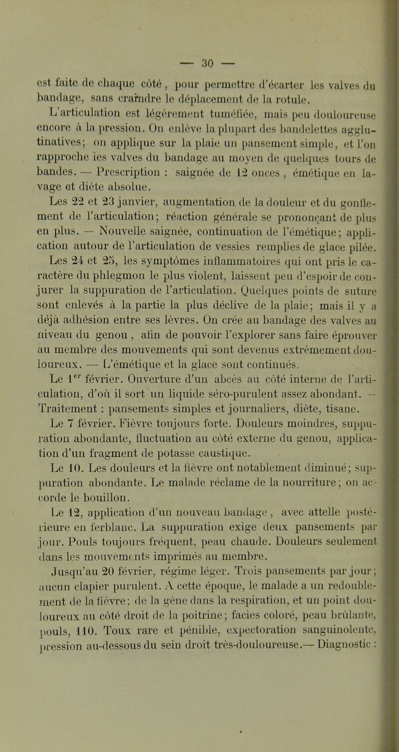 est laite de chaque côté , pour permettre d’écarter les valves du bandage, sans crarndre le déplacement de la rotule. L’articulation est légèrement tuméliéc, mais peu douloureuse encore à la pression. On enlève la plupart des bandelettes agglu- tinatives; ou applique sur la plaie un pansement simjjle, et l’on rapproche les valves du bandage au moyen de quel({ues tours de bandes. — Prescription : saignée de P2 onces , émétique en la- vage et diète absolue. Les 22 et 23 janvier, augmentation de la douleur et du gonile- ment de l’articulation; réaction générale se prononçant de plus en plus. — Nouvelle saignée, continuation de l’émétique; appli- cation autour de l’articulation de vessies remplies de glace pilée. Les 2i et 23, les symptômes inflammatoires qui ont pris le ca- ractère du phlegmon le plus violent, laissent peu d’espoir de con- jurer la suppuration de l’articulation. Quelques points de suture sont enlevés à la partie la plus déclive de la plaie ; mais il y a déjà adhésion entre ses lèvres, ün crée au bandage des valves au niveau du genou , atin de pouvoir l’explorer sans faire éprouver au membre des mouvements qui sont devenus extrêmement dou- loureux. — L’émétique et la glace sont continués. Le 1®’’ février. Ouverture d’un abcès au côté interne de l’arti- culation, d’où il sort un liquide séro-puriilent assez abondant. — Traitement : pansements simples et journaliers, diète, tisane. Le 7 février. Fièvre toujours forte. Douleurs moindres, suppu- ration abondante, fluctuation au côté externe du genou, applica- tion d’un fragment de potasse caustique. Le 10. Les douleurs et la lièvre ont notablement diminué; sup- puration al3ondante. Le malade réclame de la nourriture; on ac- corde le bouillon. Le 12, application d’un nouveau bandage , avec attelle posté- rieure en ferblanc. La suppuration exige deux pansements par jour. Pouls toujours fréquent, peau chaude. Douleurs seulement dans les mouvements imprimés au membre. .Jusqu’au 20 février, régime léger. Trois pansements par jour; aucun clapier purulent. A cette époque, le malade a un redou])lc- ment de la lièvre; de la gène dans la respiration, et un point dou- loureux au côté droit de la poitrine; faciès coloré, peau brûlant»', pouls, 110. Toux rare et péniljle, expectoration sanguinolente, nression au-dessous du sein droit très-douloureuse.— Diagnostic :