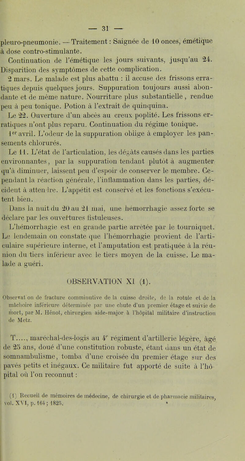 pleiiro-pneumonie, —Traitement : Saignée de 10 onces, émétique à dose contro-stimulante. Continuation de l’émétique les jours suivants, jusqu’au 24. Disparition des s_ymptômes de cette complication. 2 mars. Le malade est plus abattu : il accuse des frissons erra- tiques depuis quelques jours. Suppuration toujours aussi abon- dante et de même nature. Nourriture plus substantielle , rendue peu à peu tonique. Potion à l’extrait de quinquina. Le 22. Ouverture d’un abcès au creux poplité. Les frissons er- ratiques n’ont plus reparu. Continuation du régime tonique. 1®’’avril. L’odeur de la suppuration oblige à employer les pan- sements chlorurés. Le 11. L’état de l’articulation, les dégâts causés dans les parties environnantes, par la suppuration tendant plutôt à augmenter qu’à diminuer, laissent peu d’espoir de conserver le membre. Ce- pendant la réaction générale, l’inllammation dans les parties, dé- cident à atteii'lre. L’appétit est conservé et les fonctions s’exécu- tent bien. Dans la nuit du 20 au 21 mai, une liémorrhagie assez forte se déclare par les ouveltures listuleuses. L’hémorrhagie est en grande partie arrêtée par le tourniquet. Le lendemain on constate que rhémorrbagie provient de l’arti- culaire supérieure interne, et l’amputation est pratiquée à la réu- nion du tiers inférieur avec le tiers moyen de la cuisse. Le ma- lade a guéri. ÜByERVATlÜN XI (1). Observât on de fracture commiiuitive de la cuisse droite, do la rotule et do la mâchoire inférieure déterminée par une chute d’un premier étage et suivie de mort, par M. Hénot, chirurgien aide-major à l’hôpital militaire d’instruction de Metz. ’f...., maréclial-des-lügis au V régiment d’artillerie légère, âgé de 2.0 ans, doué d’une constitution robuste, étant dans un état de somnambulisme, tomba d’une croisée du premier étage sur des pavés petits et inégaux. Ce militaire fut apporté de suite à l’hô pital où l’on reconnut : (1) Recueil de mémoires de médecine, de chirurgie et de phai'inacie militaires vol.XVI, p.161; t82.'i. ♦