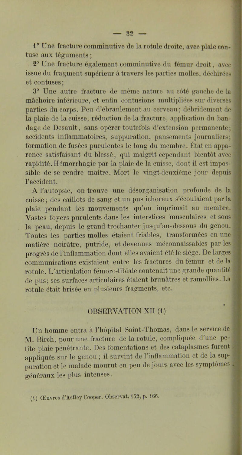 1* Une fracture comminutive de la rotule droite, avec plaie con- tuse aux téguments ; 2 Une iracture également comminutive du fémur droit, avec issue du fragment supérieur à travers les j)arties molk;s, déchirées et contuses; 3° Une autr(^ fracture de même nature au côté gauche de la mâchoire inférieure, et euhri contusions multipliées sur diverses parties du corps. Peu d’éhranlemcnt au cerveau ; déhritlement de la plaie de la cuisse, réduction de la fracture, application du ban- dage de Desault, sans opérer toutefois d’extension permanente; accidents inflammatoires, suppuration, pansements journaliers; formation de fusées purulentes le long du membre. État en appa- rence satisfaisant du blessé, qui maigrit cependant bientôt avec rapidité. Hémorrhagie par la plaie de la cuisse, dont il est impos- sible de se rendre maître. Mort le vingt-deuxième jour depuis l’accident. A l’autopsie, on trouve une désorganisation profonde de la cuisse ; des caillots de sang et un pus ichoreux s’écoulaient par la plaie pendant les mouvements qu’on imprimait au membre. Vastes foyers purulents dans les interstices musculaires et sons la peau, depuis le grand trochanter jusqu’au-dessous du genou. Toutes les parties molles étaient friables, transformées en une matière noirâtre, putride, et devenues méconnaissables par les progrès de l’inflammation dont elles avaient été le siège. De larges communications existaient entre les fractures du fémur et de la rotule. L’articulation fémoro-tibiale contenait une grande quantité de pus; ses surfaces articulaires étaient brunâtres et ramollies. La rotule était brisée en plusieurs fragments, etc. OBSERVATION XII (1) Un homme entra à l’hôpital Saint-Thomas, dans le ser\nce de M. Birch, pour une fracture de la rotule, compliquée d’une pe- tite plaie pénétrante. Des fomentations et des cataplasmes furent appliqués sur le genou ; il survint de l’inflammation et de la sup- puration et le malade mourut en peu de jours avec les symptôme? généraux les plus intenses.