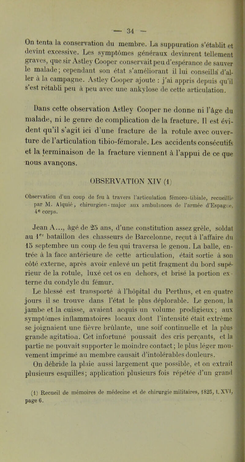 On tenta la conservation du raeml)re. La suppuration s’établit et devint excessive. Les symptdmes généraux devinrent tellement graves, quesir Astley Gooper conservait peu d’espérance de sauver le malade ; cependant son état s’améliorant il lui conseilla d’al- ler à la eampagne. Astley Gooper ajoute : j’ai appris depuis qu’il s’est rétabli peu à peti avec une ankylosé de cette articulation. Dans cette observation Astley Gooper ne donne ni l’âge du malade, ni le genre de complication de la fracture. Il est évi- dent qu’il s’agit ici d’une fracture de la rotule avec ouver- ture de l’articulation tibio-fémorale. Les accidents consécutifs et la terminaison de la fracture viennent â l’appui de ce que nous avançons. >> OBSERVATION XIV (t) Observation d’un coup de feu à travers l’articulation fémoro-tibiale, recueillie par M. Alquié, chirurgien - major aux ambulances de l’armée d’Espagi;e. 4® corps. Jean A..., âgé de 25 ans, d’une constitution assez grêle, soldat au 1®' bataillon des chasseurs de Barcelonne, reçut à l’afiaire du 15 septembre un coup de feu qui traversa le genou. La balle, en- trée à la face antérieure de cette articulation, était sortie à son côté externe, après avoir enlevé un petit fragment du bord supé- rieur de la rotule, luxé cet os en dehors, et brisé la portion ex - terne du condyle du fémur. Le blessé est transporté à l’hôpital du Perthus, et en quatre jours il se ti’ouve dans l’état le plus déplorable. Le genou, la jambe et la cuisse, avaient acquis un volume prodigieux; aux symptômes inflammatoires locaux dont l’intensité était extrême se joignaient une fièvre brûlante, une soif continuelle et la plus grande agitation. Gct infortuné poussait des cris perçants, et la partie ne pouvait supporter le moindre contact; le plus léger mou- vement imprimé au membre causait d’intolérables douleurs. On débride la plaie aussi largement que possible, et on extrait plusieurs esquilles; application plusieurs fois répétée d’un grand (1) Recueil de mémoires de médecine et de chirurgie militaires, 1825, t. XVI, page 6.