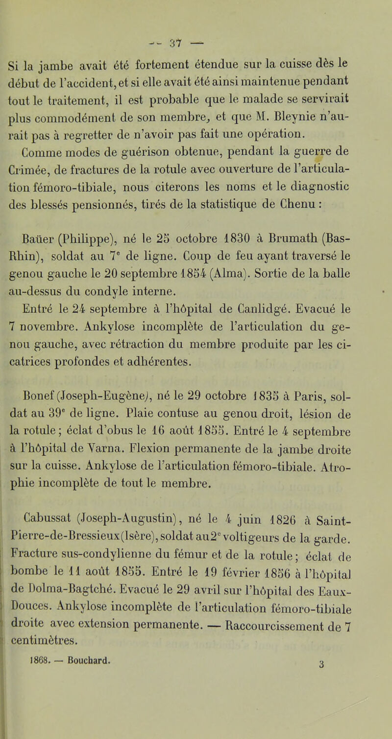 Si la jambe avait été fortement étendue sur la cuisse dès le début de l’accident, et si elle avait été ainsi maintenue pendant tout le traitement, il est probable que le malade se servirait plus commodément de son membre^ et que M. Bleynie n’au- rait pas à regretter de n’avoir pas fait une opération. Comme modes de guérison obtenue, pendant la guerre de Crimée, de fractures de la rotule avec ouverture de l’articula- tion fémoro-tibiale, nous citerons les noms et le diagnostic des blessés pensionnés, tirés de la statistique de Chenu : Baüer (Pbibppe), né le 25 octobre 1830 à Brumath (Bas- Rbin), soldat au 7® de ligne. Coup de feu ayant traversé le genou gauche le 20 septembre 1854 (Alma). Sortie de la balle au-dessus du condyle interne. Entré le 24 septembre à l’hôpital de Canlidgé. Evacué le 7 novembre. Ankylosé incomplète de l’articulation du ge- nou gauche, avec rétraction du membre produite par les ci- catrices profondes et adhérentes. Bonef (Joseph-Eugène), né le 29 octobre 1835 à Paris, sol- dat au 39® de ligne. Plaie contuse au genou droit, lésion de la rotule ; éclat d’obus le 16 août 1855. Entré le 4 septembre à l’hôpital de Varna. Flexion permanente de la jambe droite sur la cuisse. Ankylosé de l’articulation fémoro-tibiale. Atro- phie incomplète de tout le membre. Cabussat (Joseph-Augustin), né le 4 juin 1826 à Saint- Pierre-de-Bressieux(lsère),soldat au2® voltigeurs de la garde, i Fracture sus-condylienne du fémur et de la rotule; éclat de : bombe le 11 août 1855. Entré le 19 février 1856 à l’hôpitaJ : de Dolma-Bagtché. Evacué le 29 avril sur l’hôpital des Eaux- J Douces. Ankylosé incomplète de l’articulation fémoro-tibiale 5 droite avec extension permanente. — Raccourcissement de 7 B centimètres. 1868. — Bouchard. 3