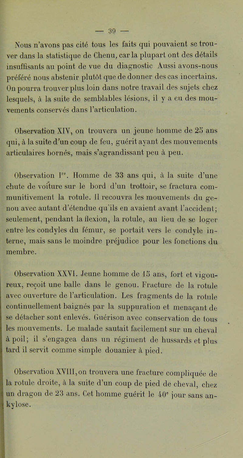 Nous n’avons pas cité tous les faits qui pouvaient se trou- ver dans la statistique de Chenu, caria plupart ont des détails insuffisants au point de vue du diagnostic Aussi avons-nous préféré nous abstenir plutôt que de donner des cas incertains. On pourra trouver plus loin dans notre travail des sujets chez lesquels, à la suite de semblables lésions, il y a eu des mou- vements conservés dans l’articulation. Observation XIY, on trouvera un jeune homme de 25 ans qui, à la suite dhin coup de feu, guérit ayant des mouvements articulaires bornés, mais s’agrandissant peu à peu. Observation F®. Homme de 33 ans qui, à la suite d’une chute de voiture sur le bord d’un trottoir, se fractura com- munitivement la rotule. H recouvra les mouvements du ge- nou avec autant d’étendue qu’ils en avaient avant l’accident; seulement, pendant la flexion, la rotule, au lieu de se loger entre les condyles du fémur, se portait vers le condyle in- terne, mais sans le moindre préjudice pour les fonctions du membre. Observation XXYI. Jeune homme de 15 ans, fort et vigou- reux, reçoit une balle dans le genou. Fracture de la rotule avec ouverture de l’articulation. Les fragments de la rotule continuellement baignés par la suppuration et menaçant de se détacher sont enlevés. Guérison avec conservation de tous les mouvements. Le malade sautait facilement sur un cheval à poil; il s’engagea dans un régiment de hussards et plus tard il servit comme simple douanier à pied. Observation XYlll,on trouvera une fracture compliquée de la rotule droite, à la suite d’un coup de pied de cheval, chez un dragon de 23 ans. Cet homme guérit le 40® jour sans an- kylosé.