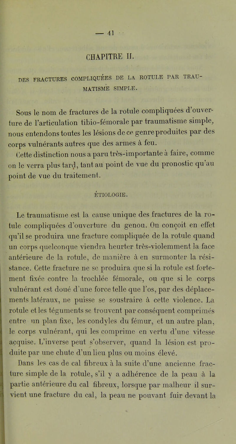 CHAPITRE II. DES FRACTURES COMPLIQUEES DE LA ROTULE PAR TRAU- MATISME SIMPLE. Sous le nom de fractures de la rotule compliquées d’ouver- ture de l’articulation tibio-fémorale par traumatisme simple, nous entendons toutes les lésions de ce genre produites par des corps vulnérants autres que des armes à feu. Cette distinction nous a paru très-importante à faire, comme on le verra plus tard, tant au point de vue du pronostic qu au point de vue du traitement. ÉTIOLOGIE. Le traumatisme est la cause unique des fractures de la ro- tule compliquées d’ouverture du genou. On conçoit en effet qu’il se produira une fracture compliquée de la rotule quand un corps quelconque viendra heurter très-violemment la face antérieure de la rotule, de manière à en surmonter la rési- stance. Cette fracture ne se produira que si la rotule est forte- ment fixée contre la trochlée fémorale, ou que si le corps vulnérant est doué d’une force telle que l’os, par des déplace- ments latéraux, ne puisse se soustraire à cette violence. La rotule et les téguments se trouvent par conséquent comprimés entre un plan fixe, les condyles du fémur, et un autre plan, le corps vulnérant, qui les comprime en vertu d’une vitesse acquise. L’inverse peut s’observer, quand la lésion est pro- duite par une chute d’un lieu plus ou moins élevé. Dans les cas de cal fibreux à la suite d’une ancienne frac- ture simple de la rotule, s’il y a adhérence de la peau à la partie antérieure du cal fibreux, lorsque par malheur il sur- vient une fracture du cal, la peau ne pouvant fuir devant la
