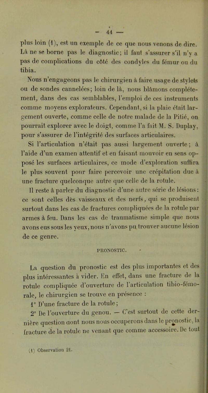 - U — plus loin (1), est un exemple de ce cpie nous venons de dire. Lîi ne se borne pas le diagnostic; il faut s’assurer s'il n’y a pas de complications du côté des condyles du fémur ou du tibia. Nous n’engageons pas le cbirurgien à faire usage de stylets ou de sondes cannelées; loin de là, nous blâmons compléte- ment_, dans des cas semblables, l’emploi de ces instruments comme moyens explorateurs. Cependant, si la plaie était lar- gement ouverte, comme celle de notre malade de la Pitié, on pourrait explorer avec le doigt, comme l’a fait M. S. Duplay, pour s’assurer de l’intégrité des surfaces articulaires. Si l’articulation n’était pas aussi largement ouverte ; à l’aide d’un examen attentif et en faisant mouvoir en sens op- posé les surfaces articulaires, ce mode d’exploration suffira le plus souvent pour faire percevoir une crépitation due à une fracture quelconque autre que celle de la rotule. Il reste à parler du diagnostic d'une autre série de lésions : ce sont celles dès vaisseaux et des nerfs, qui se produisent surtout dans les cas de fractures compliquées de la rotule par J armes à feu. Dans les cas de traumatisme simple que nous ' avons eus sous les yeux, nous n'avons pu trouver aucune lésion j de ce genre. j I PRONOSTIC. • j ! J La question du pronostic est des plus importantes et des plus intéressantes à vider. En effet, dans une fracture de la rotule compliquée d’ouverture de l’articulation tibio-fémo- rale, le cbirurgien se trouve en présence : 1“ D’une fracture de la rotule ; 2° De l'ouverture du genou. — C’est surtout de cette der- nière question ciont nous nous occuperons dans le pronostic, la fracture cîe la rotule ne venant que comme accessoire. De tout