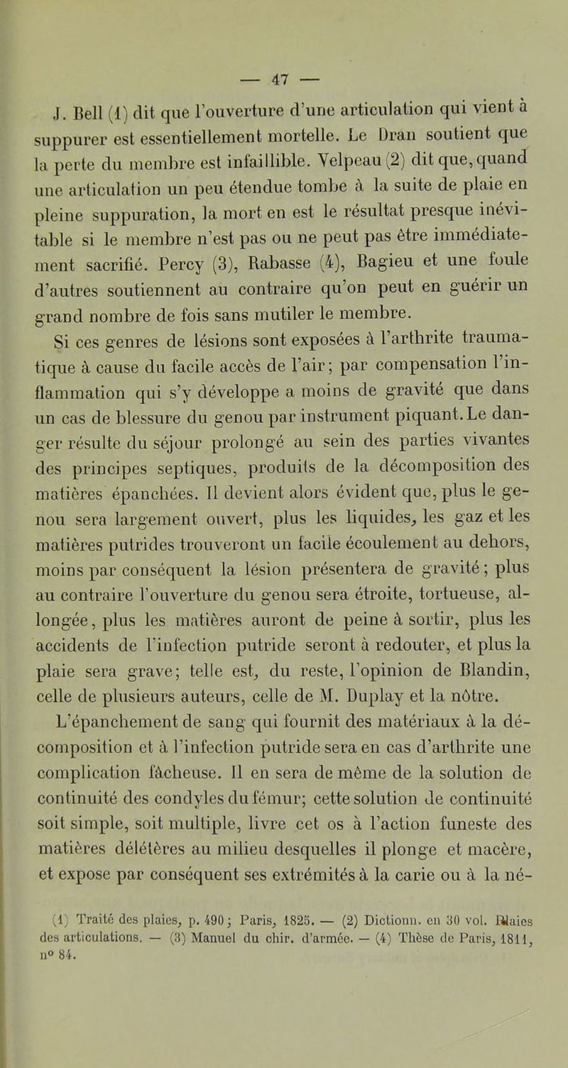 J. Bell (1) dit que l’ouverture d’une articulation qui vient à suppurer est essentiellement mortelle. Le Bran soutient que la perte du membre est infaillible. Velpeau (2) dit que, quand une articulation un peu étendue tombe à la suite de plaie en pleine suppuration, la mort en est le résultat presque inévi- table si le membre n’est pas ou ne peut pas être immédiate- ment sacrifié. Percy (3), Rabasse (4), Bagieu et une foule d’autres soutiennent au contraire qu’on peut en guérir un grand nombre de fois sans mutiler le membre. Si ces genres de lésions sont exposées à l’arthrite trauma- tique à cause du facile accès de l’air; par compensation 1 in- flammation qui s’y développe a moins de gravité que dans un cas de blessure du genou par instrument piquant. Le dan- ger résulte du séjour prolongé au sein des parties vivantes des principes septiques, produits de la décomposition des matières épanchées. 11 devient alors évident que, plus le ge- nou sera largement ouvert, plus les liquides^ les gaz et les matières putrides trouveront un facile écoulement au dehors, moins par conséquent la lésion présentera de gravité ; plus au contraire l’ouverture du genou sera étroite, tortueuse, al- longée , plus les matières auront de peine à sortir, plus les accidents de l’infection putride seront à redouter, et plus la plaie sera grave; telle est, du reste, l’opinion de Blandin, celle de plusieurs auteurs, celle de M. Duplay et la nôtre. L’épanchement de sang qui fournit des matériaux à la dé- composition et à l’infection putride sera en cas d’arthrite une complication fâcheuse. 11 en sera de même de la solution de continuité des condyles du fémur; cette solution de continuité soit simple, soit multiple, livre cet os à l’action funeste des matières délétères au milieu desquelles il plonge et macère, et expose par conséquent ses extrémités à la carie ou à la né- (1) Traité des plaies, p. 490; Paris, 1825. — (2) Dictionu. en 30 vol. lüaies désarticulations. — (3) Manuel du chir. d’armée. — (4) Thèse de Paris, 1811, 11° 84.