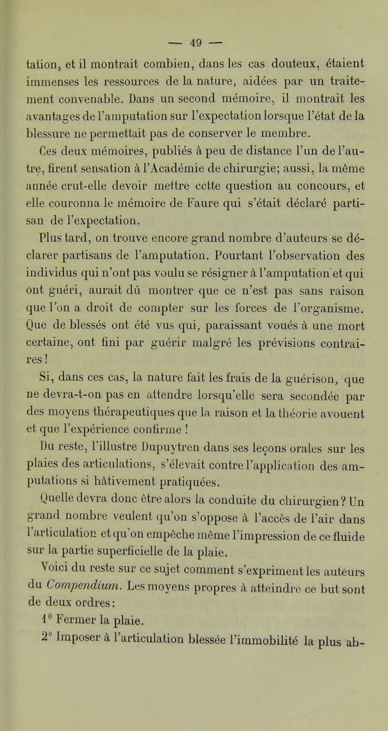 talion, et il montrait combien, dans les cas douteux, étaient immenses les ressources de la nature, aidées par un traite- ment convenable. Dans un second mémoire, il montrait les avantages de l’amputation sur l’expectation lorsque l’état de la blessure ne permettait pas de conserver le membre. Ces deux mémoires, publiés à peu de distance l’iin de l’au- tre, firent sensation à l’Académie de chirurgie; aussi, la même année crut-elle devoir mettre cette question au concours, et elle couronna le mémoire de Faure qui s’était déclaré parti- san de l’expectation. Plus tard, on trouve encore grand nombre d’auteurs se dé- clarer partisans de l’amputation. Pourtant l’observation des individus qui n’ont pas voulu se résigner à l’amputation'et qui ont guéri, aurait dû montrer que ce n’est pas sans raison que l’on a droit de compter sur les forces de l’organisme. Que de blessés ont été vus qui, paraissant voués à une mort certaine, ont fini par guérir malgré les prévisions contrai- res ! Si, dans ces cas, la nature fait les frais de la guérison, que ne devra-t-on pas en attendre lorsqu'elle sera secondée par des moyens thérapeutiques que la raison et la théorie avouent et que l’expérience confirme ! Du reste, l’illustre Dupuytren dans ses leçons orales sur les plaies des articulations, s’élevait contre l’application des am- putations si hâtivement pratiquées. Quelle devra donc être alors la conduite du chirurgien? Un grand nombre veulent qu’on s’oppose à l’accès de l’air dans 1 articulation et qu’on empêche même l’impression de ce fluide sur la partie superficielle de la plaie. Voici du reste sur ce sujet comment s’expriment les auteurs du Compendium. Les moyens propres à atteindre ce but sont de deux ordres ; Fermer la plaie. 2® Imposer à l’articulation blessée l’immobilité la plus ab-