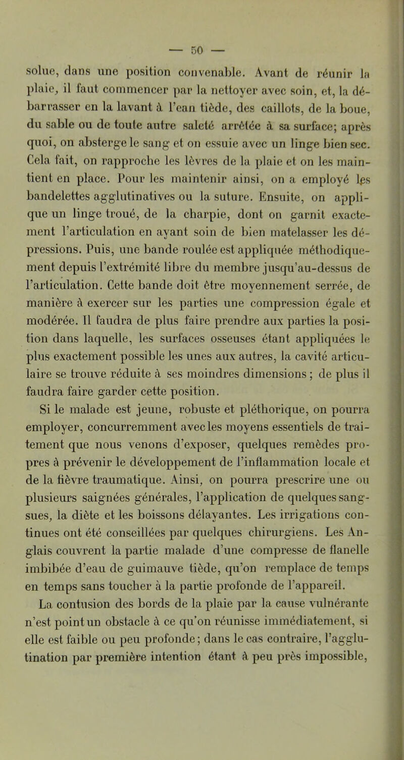 soliie, dans une position convenable. Avant de réunir la plaie^ il faut commencer par la nettoyer avec soin, et, la dé- barrasser en la lavant à l’ean tiède, des caillots, de la boue, du sable ou de toute autre saleté arrêtée à sa surface; après quoi, on absterge le sang et on essuie avec un linge bien sec. Cela fait, on rapproche les lèvres de la plaie et on les main- tient en place. Pour les maintenir ainsi, on a employé l^s bandelettes agglutinatives ou la suture. Ensuite, on appli- que un linge troué, de la charpie, dont on garnit exacte- ment l’articulation en ayant soin de bien matelasser les dé- pressions. Puis, une bande roulée est appliquée méthodique- ment depuis l’extrémité libre du membre jusqu’au-dessus de l’articulation. Cette bande doit être moyennement serrée, de manière à exercer sur les parties une compression égale et modérée. Il faudra de plus faire prendre aux parties la posi- tion dans laquelle, les surfaces osseuses étant appliquées le plus exactement possible les unes aux autres, la cavité articu- laire se trouve réduite à ses moindres dimensions ; de plus il faudra faire garder cette position. Si le malade est jeune, robuste et pléthorique, on pourra employer, concurremment avec les moyens essentiels de trai- tement que nous venons d’exposer, quelques remèdes pro- pres à prévenir le développement de l’inflammation locale et de la fièvre traumatique. Ainsi, on pourra prescrire une ou plusieurs saignées générales, l’application de quelques sang- sues, la diète et les boissons délayantes. Les irrigations con- tinues ont été conseillées par quelques chirurgiens. Les An- glais couvrent la partie malade d’une compresse de flanelle imbibée d’eau de guimauve tiède, qu’on remplace de temps en temps sans toucher à la partie profonde de l’appareil. La contusion des bords de la plaie par la cause vulnérante n’est point un obstacle à ce qu’on réunisse immédiatement, si elle est faible ou peu profonde; dans le cas contraire, l’agglu- tination par première intention étant k peu près impossible.