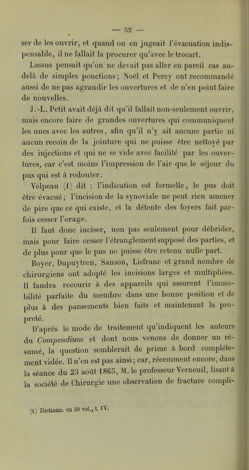 ser de les ouvrir, et quand on en jugeait l’évacuation indis- pensable, il ne fallait la procurer qu’avec le trocart. Lassus pensait qu’on ne devait pas aller en pareil cas au- delîV de simples ponctions; Noël et Percy ont recommandé aussi de ne pas agrandir les ouvertures et de n’en point faire de nouvelles. J.-L. Petit avait déjà dit qu’il fallait non-seulement ouvrir, mais encore faire de grandes ouvertures qui communiquent les unes avec les autres, afin qu’il n’y ait aucune partie ni aucun recoin de la jointure qui ne puisse être nettoyé par des injections et qui ne se vide avec facilité par les ouver- tures^ car c’est moins l’impression de Pair que le séjour du pus qui est à redouter. Velpeau (1) dit : l’indication est formelle, le pus doit être évacué ; l’incision de la synoviale ne peut rien amener de pire que ce qui existe, et la détente des foyers fait par- fois cesser l’orage. 11 faut donc inciser, non pas seulement pour débrider, mais pour faire cesser l’étranglement supposé des parties, et de plus pour que le pus ne puisse être retenu nulle part. Boyer, Dupuytren, Sanson, Lisfranc et grand nombre de chirurgiens ont adopté les incisions larges et multipliées. Il faudra recourir à des appareils qui assurent l’immo- bilité parfaite du membre dans une bonne position et de plus à des pansements bien faits et maintenant la pro- preté. D’après le mode de traitement qu’indiquent les auteurs du Compendium et dont nous venons de donner un ré- sumé, la question semblerait de prime à bord complète- ment vidée. Il n’en est pas ainsi; car, récemment encore, dans la séance du 23 août 1863, ^I. le professeur Yerneuil, lisant à la société de Chirurgie une observation de fracture compli- (1) Dictionn. en 30 vol., t. IV.