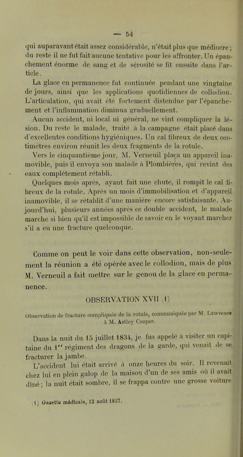 qui auparavant était assez considérable, n’était plus que médiocre; du reste il ne lut lait aucune tentative pour les affronter. Un épan- chement énorme de sang et de sérosité se lit ensuite dans l’ar- ticle. La glace en permanence fut continuée pendant une vingtaine de jours, ainsi que les applications ({uotidiennes de collodion. L’articulation, qui avait été fortmnent distendue par l’épanche- ment et l’inüammation diminua graduellement. .‘\ucun accident, ni local ni général, ne vint comphquer la lé- sion. Du reste le malade, traité à la campagne était placé dans d’excellentes conditions hygiéniques. Un cal libreux de deux cen- timètres environ réunit les deux fragments de la rotule. Vers le cinquantième jour, M. Verneuil plaça un appareil ina- movible, puis il envoya son malade à Plombières, qui revint des eaux complètement rétabli. Quelques mois après, ayant fait une chute, il rompit le cal fi- breux de la rotule. Après un mois d’immobilisation et d’appareil inamovible, il se i-établit d’une manière encore satisfaisante. Au- jourd’hui, plusieurs années après ce double accident, le malade marche si bien qu’il est impossible de savoir eu le voyant marcher s’il a eu une fracture quelconque. Comme on peut le voir dans cette observation, non-seule- ment la réunion a été opérée avec le collodion, mais de plus M. Verneuil a fait mettre sur le genou de la glacé en perma- nence. OBSERVATION XVll Q) Observation de fracture compliquée de la rotule, communiquée par M. Lawrence à. M. Astley Cooper. Dans la nuit du 15 juillet 1834, je fus appelé a visiter un capi- taine du U*' régiment des dragons de la garde, qui venait de se fracturer la jambe. L’accident lui était arrivé à onze heures du soir. Il revenait chez lui en plein galop de la maison d’un de ses amis nu il avait dîné; la nuit était sombre, il se frappa contre une grosse voiture tl) Oanette médicale, 12 août 1837.