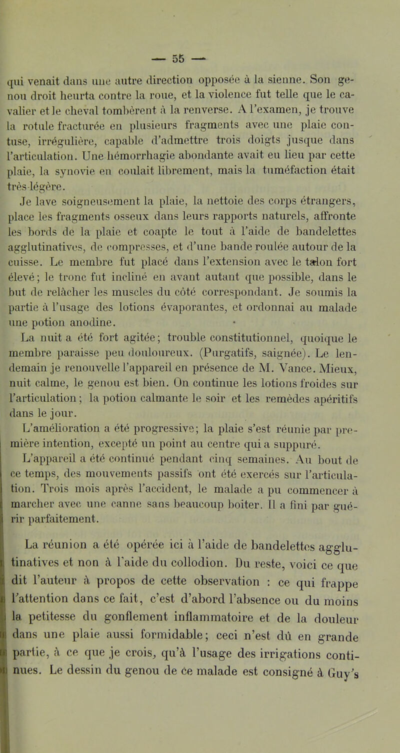 qui venait dans une autre direction opposée à la sienne. Son ge- nou droit heurta contre la roue, et la violence fut telle que le ca- valier et le cheval tombèrent à la renverse. A l’examen, je trouve la rotule fracturée en plusieurs fragments avec une plaie con- tuse, irrégulière, capable d’admettre trois doigts jusque dans l’articulation. Une hémorrhagie abondante avait eu lieu par cette plaie, la synovie en coulait librement, mais la tuméfaction était très légère. Je lave soigneusement la plaie, la nettoie des corps étrangers, place les fragments osseux dans leurs rapports naturels, affronte les bords de la plaie et coapte le tout à l’aide de bandelettes agglutinatives, de compresses, et d’une bande roulée autour de la cuisse. Le membre fut placé dans l’extension avec le talon fort élevé ; le tronc fut incliné en avant autant que possible, dans le but de relâcher les muscles du côté correspondant. Je soumis la partie à l’usage des lotions évaporantes, et ordonnai au malade une potion anodine. La nuit a été fort agitée ; trouble constitutionnel, quoique le membre paraisse peu douloureux. (Purgatifs, saignée). Le len- demain je renouvelle l’appareil en présence de M. Vance. Mieux, nuit calme, le genou est bien. On continue les lotions froides sur l’articulation ; la potion calmante le soir et les remèdes apéritifs dans le jour. L’améhoration a été progressive; la plaie s’est réunie par pre- mière intention, excepté un point au centre quia suppuré. L’appareil a été continué pendant cinq semaines. Au bout de ce temps, des mouvements passifs ont été exercés sur l’articula- tion. Trois mois après l’accident, le malade a pu commencer à marcher avec une canne sans beaucoup boiter. Il a fini par gué- rir parfaitement. La réunion a été opérée ici à l’aide de bandelettes agglu- tinatives et non à l’aide du collodion. Du reste, voici ce que dit l’auteur à propos de cette observation : ce qui frappe i l’attention dans ce fait, c’est d’abord l’absence ou du moins jj la petitesse du gonflement inflammatoire et de la douleur I dans une plaie aussi formidable; ceci n’est dû en grande I partie, A ce que je crois, qu’à l’usage des irrigations conti- t nues. Le dessin du genou de ce malade est consigné à Guy’s 1