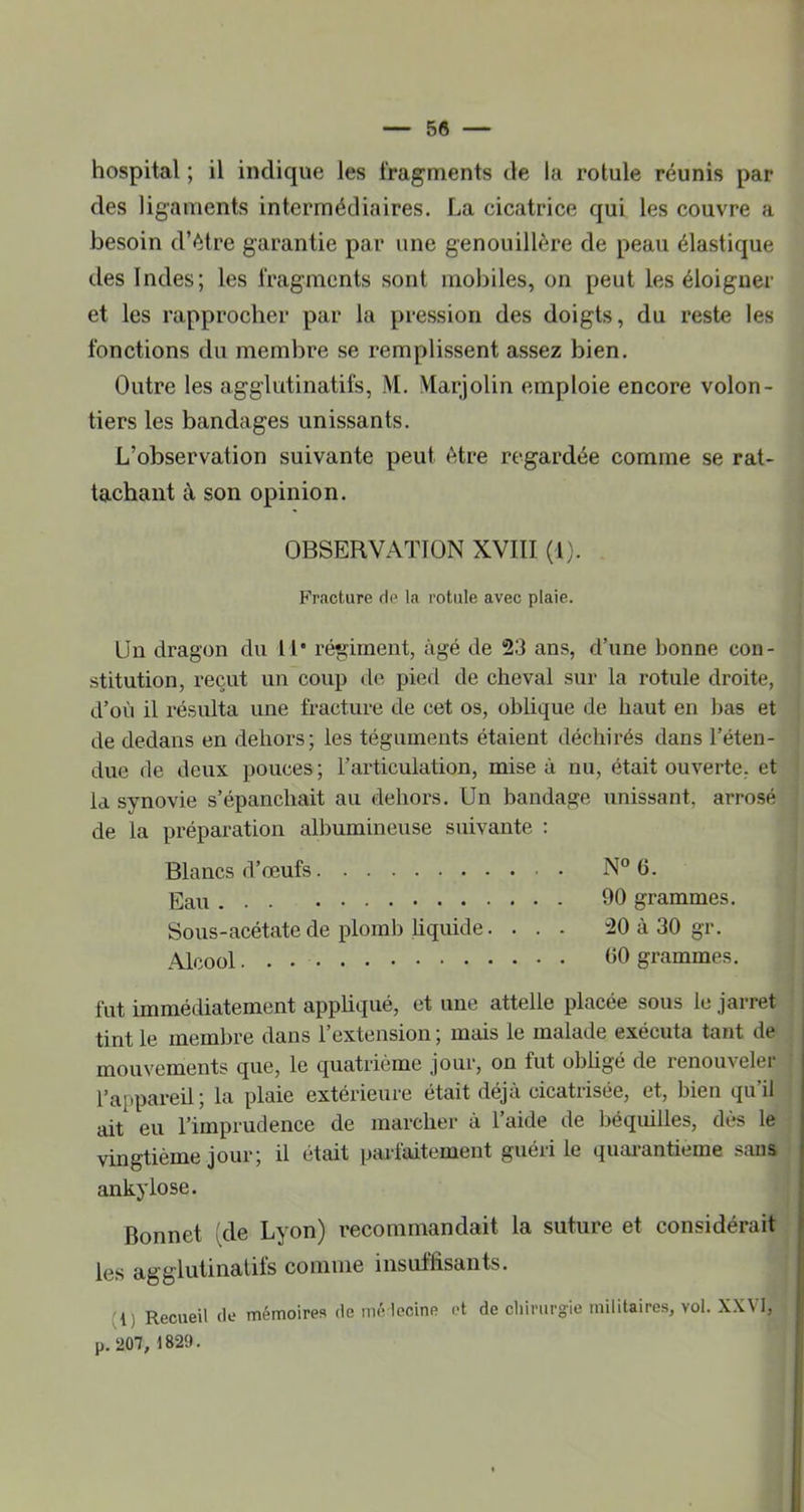 hospital ; il indique les fragments de la rotule réunis par des ligaments intermédiaires. La cicatrice qui les couvre a besoin d’étre garantie par une genouillère de peau élastique des Indes; les fragments sont mobiles, on peut les éloigner et les rapprocher par la pression des doigts, du reste les fonctions du membre se remplissent assez bien. Outre les agglutinatifs, M. Marjolin emploie encore volon- tiers les bandages unissants. L’observation suivante peut être regardée comme se rat- tachant à son opinion. OBSERVATION XVIII (1). F'racture de la rotule avec plaie. Un dragon du 11' régiment, âgé de 23 ans, d’une bonne con- stitution, reçut un coup de pied de cheval sur la rotule droite, d’où il résulta une fracture de cet os, oblique de haut en bas et de dedans en dehors; les téguments étaient déchirés dans l’éten- due de deux pouces ; l’articulation, mise à nu, était ouverte, et la synovie s’épanchait au dehors. Un bandage unissant, arrosé de la préparation albumineuse suivante ; Blancs d’œufs N° G. Eau 90 grammes. Sous-acétate de plomb liquide. . . - 20 à 30 gr. Alcool 90 grammes. fut immédiatement appliqué, et une attelle placée sous le jarret tint le membre dans l’extension ; mais le malade exécuta tant de j]aQQV0ixients que, le quatrième jour, on fut oblige de renouvelei l’appareil; la plaie extérieure était déjà cicatrisée, et, bien qu’il ait eu l’imprudence de marcher à l’aide de béquilles, dès le vingtième jour; il était parfaitement guéri le quarantième sans ankylosé. Bonnet (de Lyon) recommandait la suture et considérait les agglutinatifs comme insuffisants. (i) Recueil de mémoires de mé lecine et de cliimrgle militaires, vol. XXVI, p. 207, 1829.