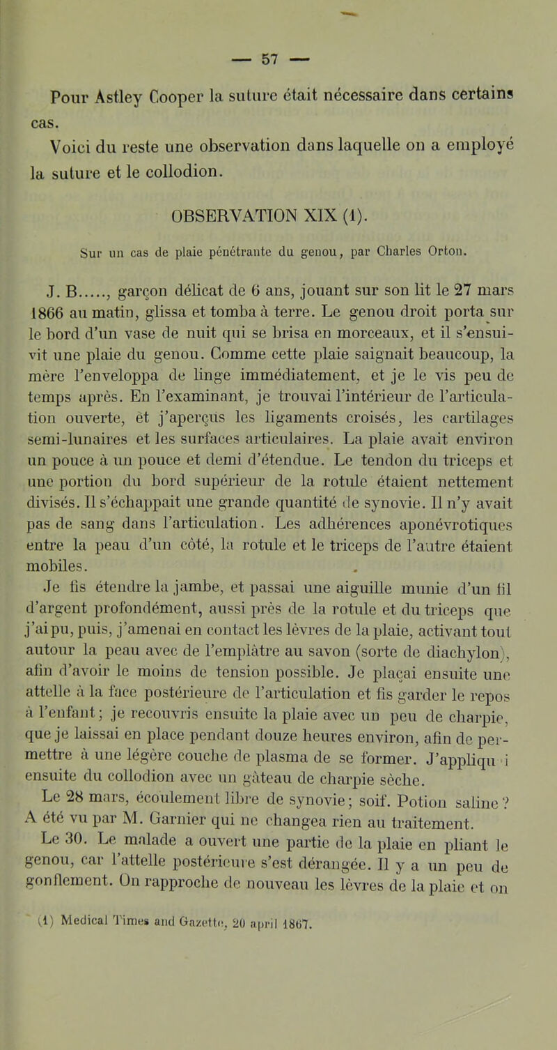 Pour Âstley Cooper la suUire était nécessaire dans certains cas. Voici du reste une observation dans laquelle on a employé la suture et le collodion. OBSERVATION XIX (1). Sur un cas de plaie pénétrante du genou, par Charles Orton. J. B , garçon délicat de G ans, jouant sur son lit le 27 mars 1866 au matin, glissa et tomba à terre. Le genou droit porta sur le bord d’un vase de nuit qui se brisa en morceaux, et il s’ensui- vit une plaie du genou. Comme cette plaie saignait beaucoup, la mère l’enveloppa de linge immédiatement, et je le vis peu de temps après. En l’examinant, je trouvai l’intérieur de l’articula- tion ouverte, et j’aperçus les ligaments croisés, les cartilages semi-lunaires et les surfaces articulaires. La plaie avait environ un pouce à un pouce et demi d’étendue. Le tendon du triceps et une portion du bord supérieur de la rotule étaient nettement divisés. Il s’échappait une grande quantité de synovie. 11 n’y avait pas de sang dans l’articulation. Les adhérences aponévrotiques entre la peau d’un côté, la rotule et le triceps de l’autre étaient mobiles. .Je lis étendre la jambe, et passai une aiguille munie d’un lil d’argent profondément, aussi près de la rotule et du triceps que j’ai pu, puis, j’amenai en contact les lèvres de la plaie, activant tout autour la peau avec de l’ernplàtre au savon (sorte de diachylon), alin d’avoir le moins de tension possible. Je plaçai ensuite une attelle à la face postérieure de l’articulation et fis garder le repos à l’enfant ; je recouvris ensuite la plaie avec un peu de charpie, que je laissai en place pendant douze heures environ, afin de per- mettre à une légère couche de plasma de se former. J’appliqu d ensuite du collodion avec un gâteau de charpie sèche. Le 28 mars, écoulement libi-e de synovie; soif. Potion saline? été vu par M. Garnier qui ne changea rien au traitement. Le 30. Le malade a ouvert une partie de la plaie en pliant le genou, cai 1 attelle postérieure s est dérangée. Il y a un peu de gonfiement. On rapproche de nouveau les lèvres de la plaie et on (1) Medical Times and Gazette, 20 april 18ti7.