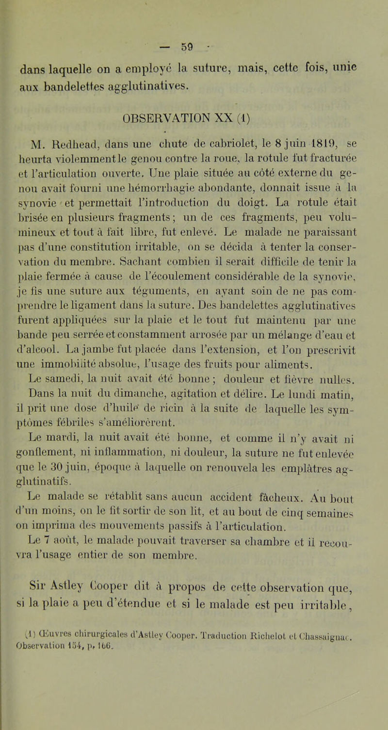 dans laquelle on a employé la suture, mais, cette fois, unie aux bandelettes aggiutinatives. OBSERVATION XX (1) M. Redlieacl, dans une chute de cabriolet, le 8 juin 1819, se heurta violemment le genou contre la roue, la rotule lut fracturée et rarticulation ouverte. Une plaie située au côté externe du ge- nou avait fourni une hémorrhagie abondante, donnait issue à la synovie et permettait l’introduction du doigt. La rotule était brisée en plusieurs fragments ; un de ces fragments, peu volu- mineux et tout à fait libre, fut enlevé. Le malade ne paraissant pas d’une constitution irritable, fui se décida à tenter la conser- vation du membre. Sachant combien il serait difficile de tenir la ])laie fermée à cause de l’écoulement considérable de la synovie, je fis une suture aux téguments, en ayant soin de ne pas com- prendre le ligament dans la suture. Des bandelettes agglutinatives furent appliquées sur la plaie et le tout fut maintenu par une bande peu serrée et constamment arrosée par un mélange d’eau et d’alcool. La jambe fut placée dans l’extension, et l’on prescrivit une immobilité absolue, l’usage des fruits pour aliments. Le samedi, la nuit avait été bonne; douleur et lièvre milles. Dans la nuit du dimanche, agitation et délire. Le lundi matin, il prit une dose d’huile de ricin à la suite de laquelle les sym- ptômes fébriles s’améliorèrent. Le mardi, la nuit avait été bonne, et comme il n’y avait ni gonflement, ni inflammation, ni douleur, la suture ne fut enlevée que le 30 juin, époque à laquelle on renouvela les emplâtres ag- glutinatifs. Le malade se rétablit sans aucun accident fâcheux. Au bout d’un moins, on le lit sortir de son lit, et au bout de cinq semaines on imprima des mouvements passifs â l’articulation. Le 7 août, le malade pouvait traverser sa chambre et il recou- vra l’usage entier de son memlirc. Sir Astley Cooper dit â propos de cette observation que, si la plaie a peu d’étendue et si le malade est peu irritalile. J ) Œuvres cliirurgicales d’Asüey Cooper. Traduction Richelol cl aiassaignu(. Observation tü4, p, 166.