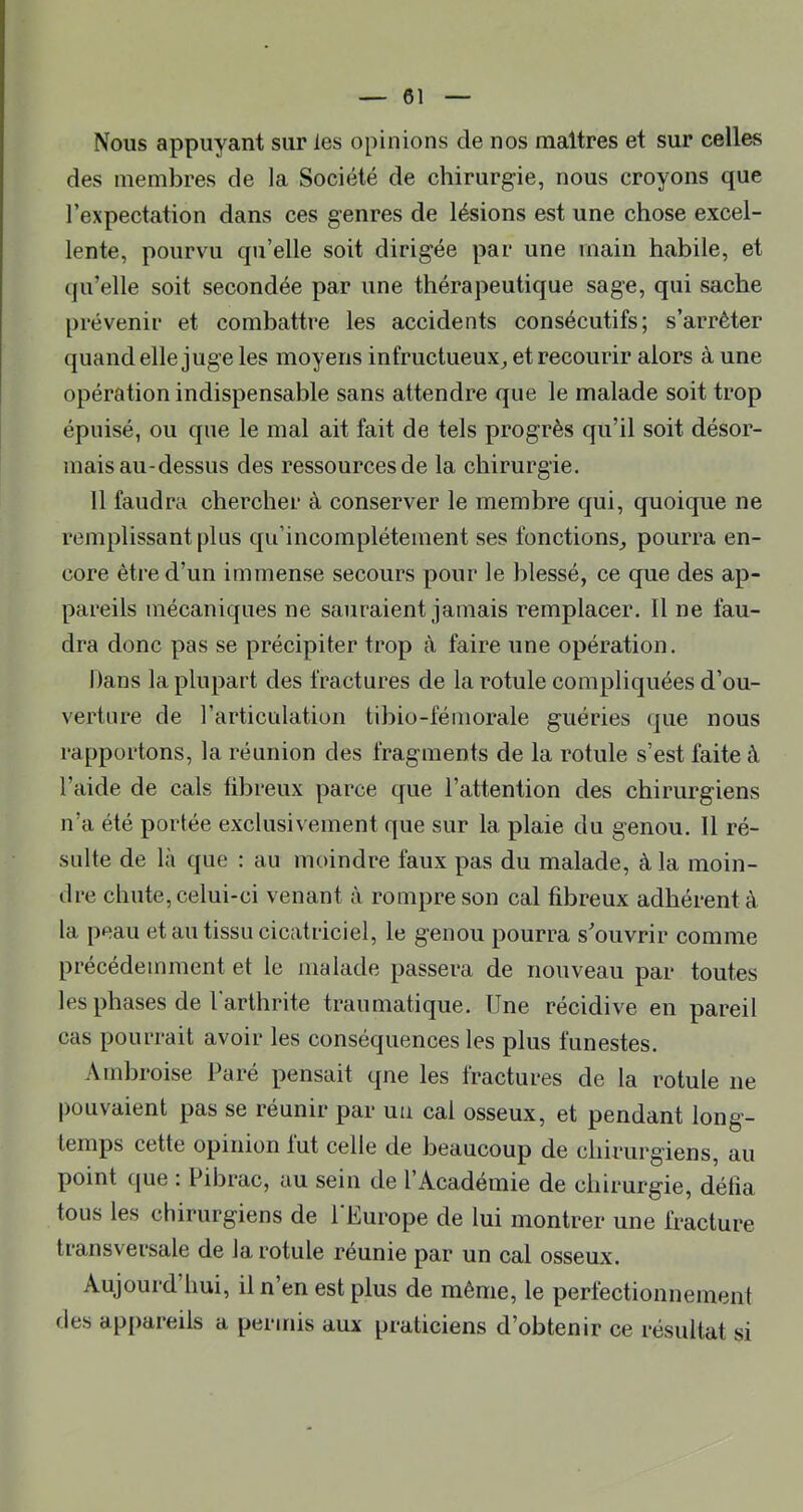Nous appuyant sur les opinions de nos maîtres et sur celles des membres de la Société de chirurgie, nous croyons que l’expectation dans ces genres de lésions est une chose excel- lente, pourvu qu’elle soit dirigée par une main habile, et (ju’elle soit secondée par une thérapeutique sage, qui sache prévenir et combattre les accidents consécutifs; s’arrêter quand elle juge les moyens infructueux^ et recourir alors à une opération indispensable sans attendre que le malade soit trop épuisé, ou que le mal ait fait de tels progrès qu’il soit désor- mais au-dessus des ressources de la chirurgie. 11 faudra chercher à conserver le membre qui, quoique ne remplissant plus qu’incomplétement ses fonctions^ pourra en- core être d’un immense secours pour le blessé, ce que des ap- pareils mécaniques ne sauraient jamais remplacer. Il ne fau- dra donc pas se précipiter trop à faire une opération. Dans la plupart des fractures de la rotule compliquées d’ou- verture de l’articulation tibio-féniorale guéries que nous rapportons, la réunion des fragments de la rotule s’est faite à l’aide de cals fibreux parce que l’attention des chirurgiens n’a été portée exclusivement que sur la plaie du genou. Il ré- sulte de là que : au moindre faux pas du malade, à la moin- dre chute, celui-ci venant à rompre son cal fibreux adhérent à la peau et au tissu cicatriciel, le genou pourra s^ouvrir comme précédemment et le malade passera de nouveau par toutes les phases de l'arthrite traumatique. Une récidive en pareil cas pourrait avoir les conséquences les plus funestes. Ambroise Paré pensait qne les fractures de la rotule ne pouvaient pas se réunir par un cal osseux, et pendant long- temps cette opinion lut celle de beaucoup de chirurgiens, au point que . Pibrac, au sein de 1 Academie de chirurgie, défia tous les chirurgiens de l'Europe de lui montrer une fracture transversale de la rotule réunie par un cal osseux. Aujourd hui, il n’en est plus de même, le perfectionnement fies appareils a permis aux praticiens d’obtenir ce résultat si