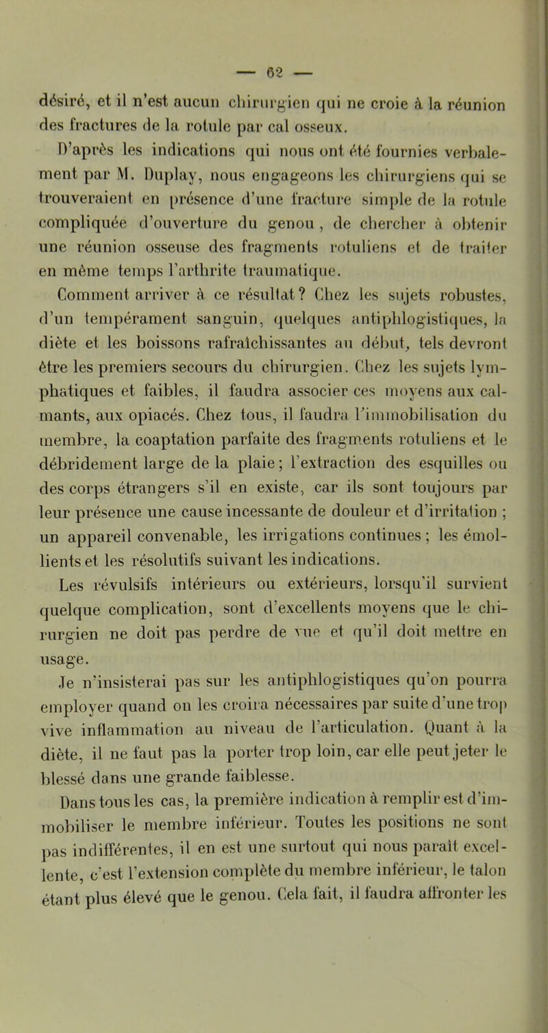 désiré, et il n’est aucun chirurgien qui ne croie à la réunion des fractures de la rotule par cal osseux. D’après les indications qui nous ont été fournies verbale- ment par M. Duplay, nous erigageons les chirurgiens qui se trouveraient en présence d’une fracture simple de la rotule compliquée d’ouverture du genou , de chercher à obtenir une réunion osseuse des fragments rotuliens et de traiter en même temps l’arthrite traumatique. Comment arriver à ce résultat? Chez les sujets robustes, d’un tempérament sanguin, (|uelques antiphlogistiques, la diète et les boissons rafraîchissantes au début, tels devront être les premiers secours du chirurgien. Chez les sujets lym- phatiques et faibles, il faudra associer ces moyens aux cal- mants, aux opiacés. Chez tous, il faudra l’immobilisation du membre, la coaptation parfaite des fragm.ents rotuliens et le débridement large delà plaie; l’extraction des esquilles ou des corps étrangers s’il en existe, car ils sont toujours par leur présence une cause incessante de douleur et d’irritation ; un appareil convenable, les irrigations continues ; les émol- lients et les résolutifs suivant les indications. Les révulsifs intérieurs ou extérieurs, lorsqu’il survient quelque complication, sont d’excellents moyens que le chi- rurgien ne doit pas perdre de vue et qu’il doit mettre en usage. .le n’insisterai pas sur les antiphlogistiques qu’on pourra employer quand on les croira nécessaires par suite d’une trop vive inflammation au niveau de l’articulation. Quant a la diète, il ne faut pas la porter trop loin, car elle peut jeter le blessé dans une grande faiblesse. Dans tous les cas, la première indication à remplir est d’im- mobiliser le membre inférieur. Toutes les positions ne sont pas indifférenles, il en est une surtout qui nous parait excel- lente, c’est l’extension complète du membre inférieur, le talon étant plus élevé que le genou. Cela fait, il faudra affronter les